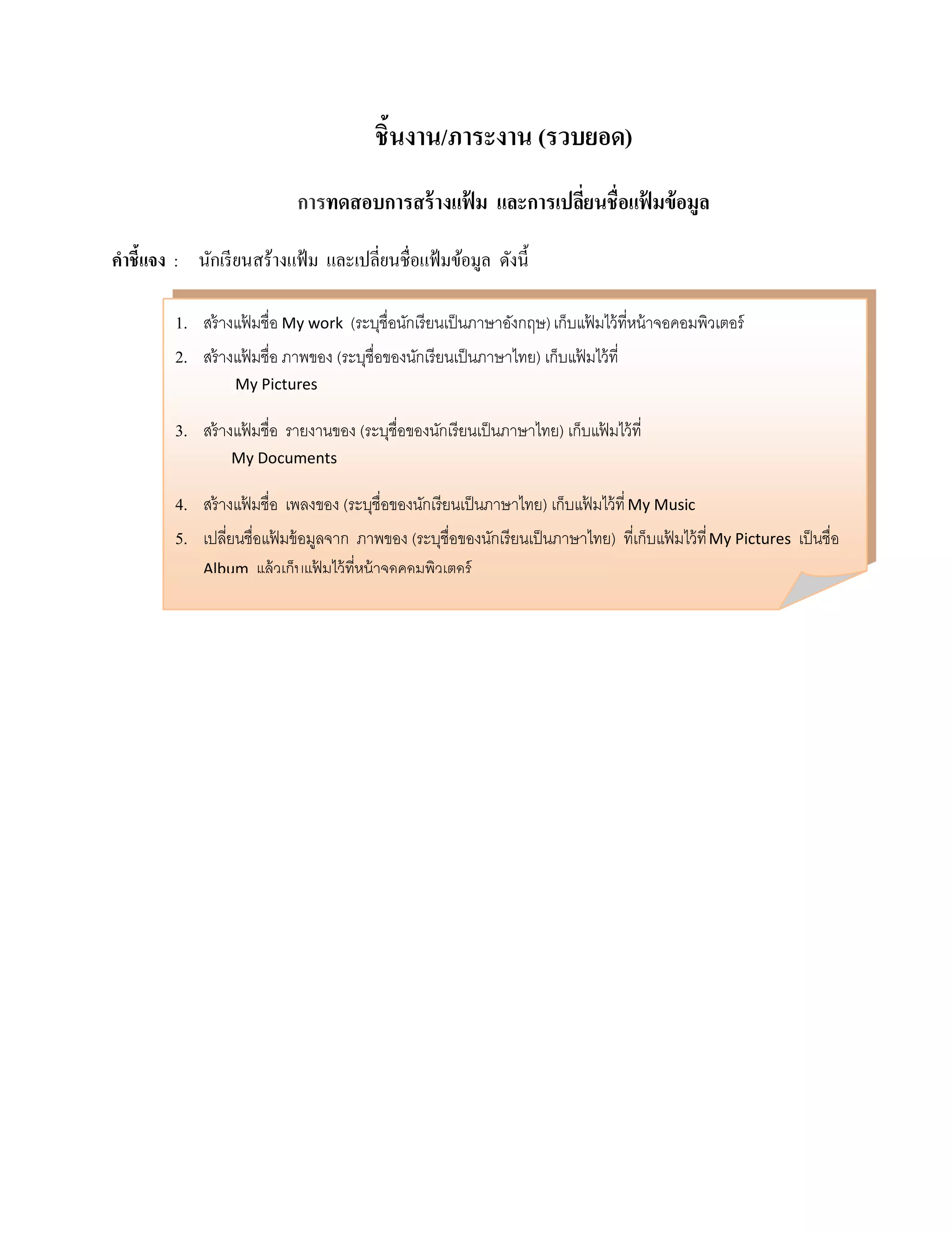 ชิ้นงาน/ภาระงาน (รวบยอด)
                             การทดสอบการสร้างแฟม และการเปลยนชื่อแฟมข้อมูล
                                               ้          ี่      ้

คําชี้แจง : นักเรี ยนสร้างแฟ้ ม และเปลี่ยนชื่อแฟ้ มข้อมูล ดังนี้

         1. สร้ างแฟ้ มชื่อ My work (ระบชื่อนกเรียนเป็นภาษาองกฤษ) เก็บแฟ้ มไว้ ที่หน้ าจอคอมพิวเตอร์
                                            ุ ั                 ั
         2. สร้ างแฟ้ มชื่อ ภาพของ (ระบุชื่อของนักเรียนเป็ นภาษาไทย) เก็บแฟ้ มไว้ ที่
                   My Pictures

         3. สร้ างแฟ้ มชื่อ รายงานของ (ระบุชื่อของนักเรียนเป็ นภาษาไทย) เก็บแฟ้ มไว้ ที่
                  My Documents

         4. สร้ างแฟ้ มชื่อ เพลงของ (ระบุชื่อของนักเรียนเป็ นภาษาไทย) เก็บแฟ้ มไว้ ที่ My Music
         5. เปลียนชื่อแฟ้ มข้ อมูลจาก ภาพของ (ระบุชื่อของนักเรียนเป็ นภาษาไทย) ที่เก็บแฟ้ มไว้ ที่ My Pictures เป็นชื่อ
                 ่
              Album   แล้ วเก็บแฟ้ มไว้ ที่หน้ าจอคอมพิวเตอร์
 