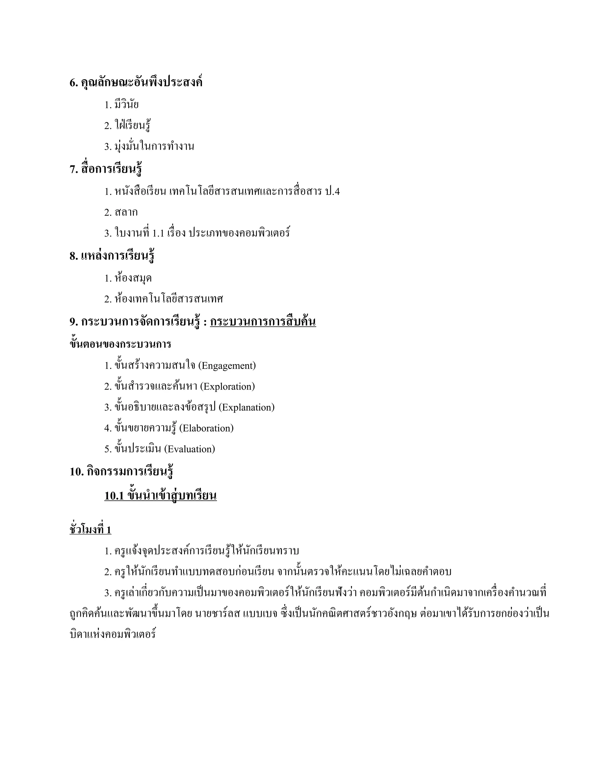 6. คุณลักษณะอันพึงประสงค์
        1. มีวนยิ ั
        2. ใฝ่ เรี ยนรู้
        3. มุ่งมันในการทํางาน
                   ่
7. สื่อการเรียนรู้
        1. หนงสือเรียน เทคโนโลยีสารสนเทศและการสื่ อสาร ป.4
              ั
        2. สลาก
        3. ใบงานที่ 1.1 เรื่อง ประเภทของคอมพิวเตอร์
8. แหล่งการเรียนรู้
        1. หองสมุด
             ้
        2. ห้องเทคโนโลยีสารสนเทศ
9. กระบวนการจัดการเรียนรู้ : กระบวนการการสืบค้น
ข้นตอนของกระบวนการ
  ั
      1. ขั้นสร้างความสนใจ (Engagement)
      2. ข้ นสารวจและคนหา (Exploration)
              ั ํ         ้
      3. ขั้นอธิ บายและลงข้อสรุ ป (Explanation)
      4. ขั้นขยายความรู ้ (Elaboration)
      5. ข้ นประเมิน (Evaluation)
            ั
10. กจกรรมการเรียนรู้
     ิ
       10.1 ขั้นนําเข้ าสู่ บทเรียน
ชั่ วโมงที่ 1
           1. ครู แจ้งจุดประสงค์การเรี ยนรู ้ให้นกเรี ยนทราบ
                                                 ั
           2. ครูใหนกเรียนทาแบบทดสอบก่อนเรียน จากน้ นตรวจใหคะแนนโดยไม่เฉลยคาตอบ
                      ้ ั       ํ                            ั       ้                      ํ
           3. ครู เล่าเกี่ยวกับความเป็ นมาของคอมพิวเตอร์ ให้นกเรี ยนฟังว่า คอมพิวเตอร์ มีตนกําเนิดมาจากเครื่ องคํานวณที่
                                                               ั                          ้
ถูกคิดค้นและพัฒนาขึ้นมาโดย นายชาร์ ลส แบบเบจ ซึ่ งเป็ นนักคณิ ตศาสตร์ ชาวอังกฤษ ต่อมาเขาได้รับการยกย่องว่าเป็ น
บิดาแห่งคอมพิวเตอร์
 