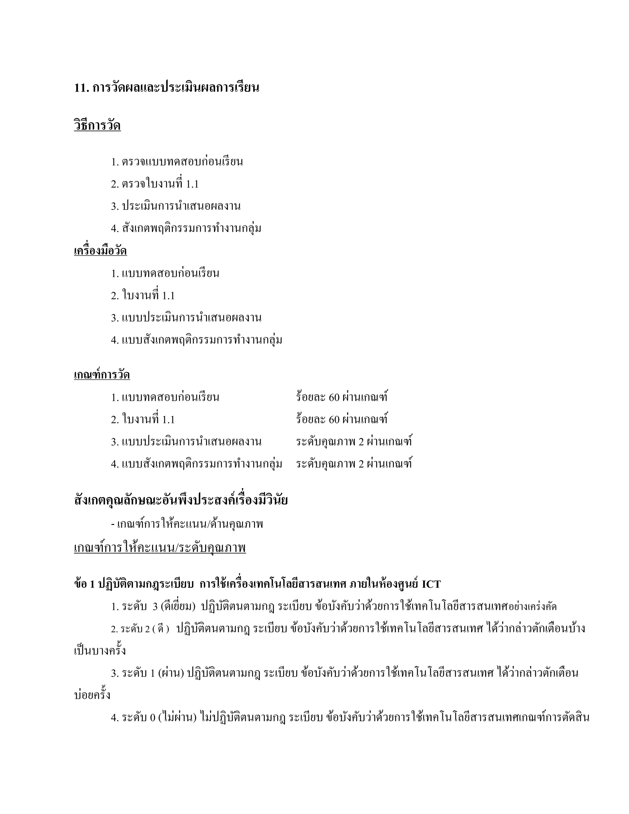 11. การวดผลและประเมนผลการเรียน
        ั          ิ

วธีการวัด
 ิ
         1. ตรวจแบบทดสอบก่อนเรียน
         2. ตรวจใบงานที่ 1.1
         3. ประเมินการนําเสนอผลงาน
         4. สังเกตพฤติกรรมการทํางานกลุ่ม
เครื่องมือวด
           ั
         1. แบบทดสอบก่อนเรี ยน
         2. ใบงานที่ 1.1
         3. แบบประเมินการนําเสนอผลงาน
         4. แบบสังเกตพฤติกรรมการทํางานกลุ่ม

เกณฑ์การวดั
       1. แบบทดสอบก่อนเรี ยน                               ่
                                                ร้อยละ 60 ผานเกณฑ์
       2. ใบงานที่ 1.1                                       ่
                                                ร้อยละ 60 ผานเกณฑ์
       3. แบบประเมินการนําเสนอผลงาน                            ่
                                                ระดับคุณภาพ 2 ผานเกณฑ์
       4. แบบสังเกตพฤติกรรมการทํางานกลุ่ม                        ่
                                                ระดับคุณภาพ 2 ผานเกณฑ์

สั งเกตคุณลักษณะอันพึงประสงค์ เรื่องมีวนัย
                                       ิ
        - เกณฑ์การให้คะแนน/ด้านคุณภาพ
เกณฑ์การให้คะแนน/ระดบคุณภาพ
                    ั
ข้ อ 1 ปฏิบัติตามกฎระเบียบ การใช้ เครื่องเทคโนโลยีสารสนเทศ ภายในห้ องศูนย์ ICT
          1. ระดับ 3 (ดีเยยม) ปฏิบติตนตามกฎ ระเบียบ ข้อบังคับว่าด้วยการใช้เทคโนโลยีสารสนเทศ อยางเคร่งคด
                            ี่       ั                                                            ่      ั
                                                                                              ่
          2. ระดับ 2 ( ดี ) ปฏิบติตนตามกฎ ระเบียบ ข้อบังคับว่าด้วยการใช้เทคโนโลยีสารสนเทศ ได้วากล่าวตักเตือนบ้าง
                                 ั
เป็ นบางครั้ง
                                                                                                ่
          3. ระดับ 1 (ผ่าน) ปฏิบติตนตามกฎ ระเบียบ ข้อบังคับว่าด้วยการใช้เทคโนโลยีสารสนเทศ ได้วากล่าวตักเตือน
                                   ั
บ่อยครั้ง
          4. ระดับ 0 (ไม่ผาน) ไม่ปฏิบติตนตามกฎ ระเบียบ ข้อบังคับว่าด้วยการใช้เทคโนโลยีสารสนเทศเกณฑ์การตัดสิ น
                               ่       ั
 