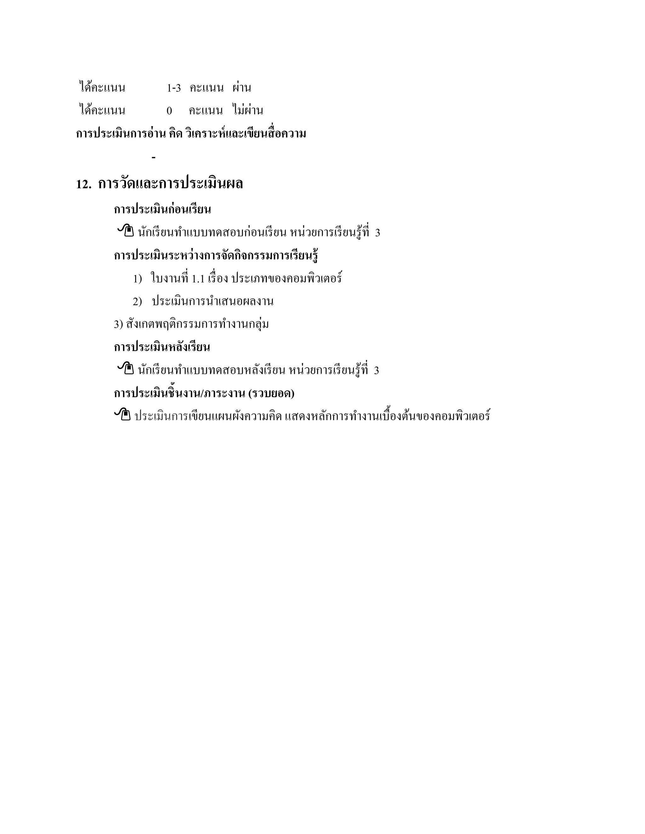 ไดคะแนน
   ้              1-3 คะแนน ผาน    ่
ไดคะแนน
     ้            0 คะแนน ไม่ผาน      ่
การประเมินการอ่ าน คิด วิเคราะห์ และเขียนสื่ อความ
              -
12. การวัดและการประเมินผล
        การประเมินก่อนเรียน
          นกเรียนทาแบบทดสอบก่อนเรียน หน่วยการเรียนรู้ที่ 3
                ั       ํ
        การประเมินระหว่างการจัดกจกรรมการเรียนร้ ู
                                    ิ
            1) ใบงานที่ 1.1 เรื่อง ประเภทของคอมพิวเตอร์
            2) ประเมินการนําเสนอผลงาน
        3) สังเกตพฤติกรรมการทํางานกลุ่ม
        การประเมินหลงเรียน
                      ั
          นกเรียนทาแบบทดสอบหลงเรียน หน่วยการเรียนรู้ที่ 3
                  ั       ํ             ั
        การประเมินชิ้นงาน/ภาระงาน (รวบยอด)
         ประเมินการเขียนแผนผังความคิด แสดงหลักการทํางานเบื้องต้นของคอมพิวเตอร์
 