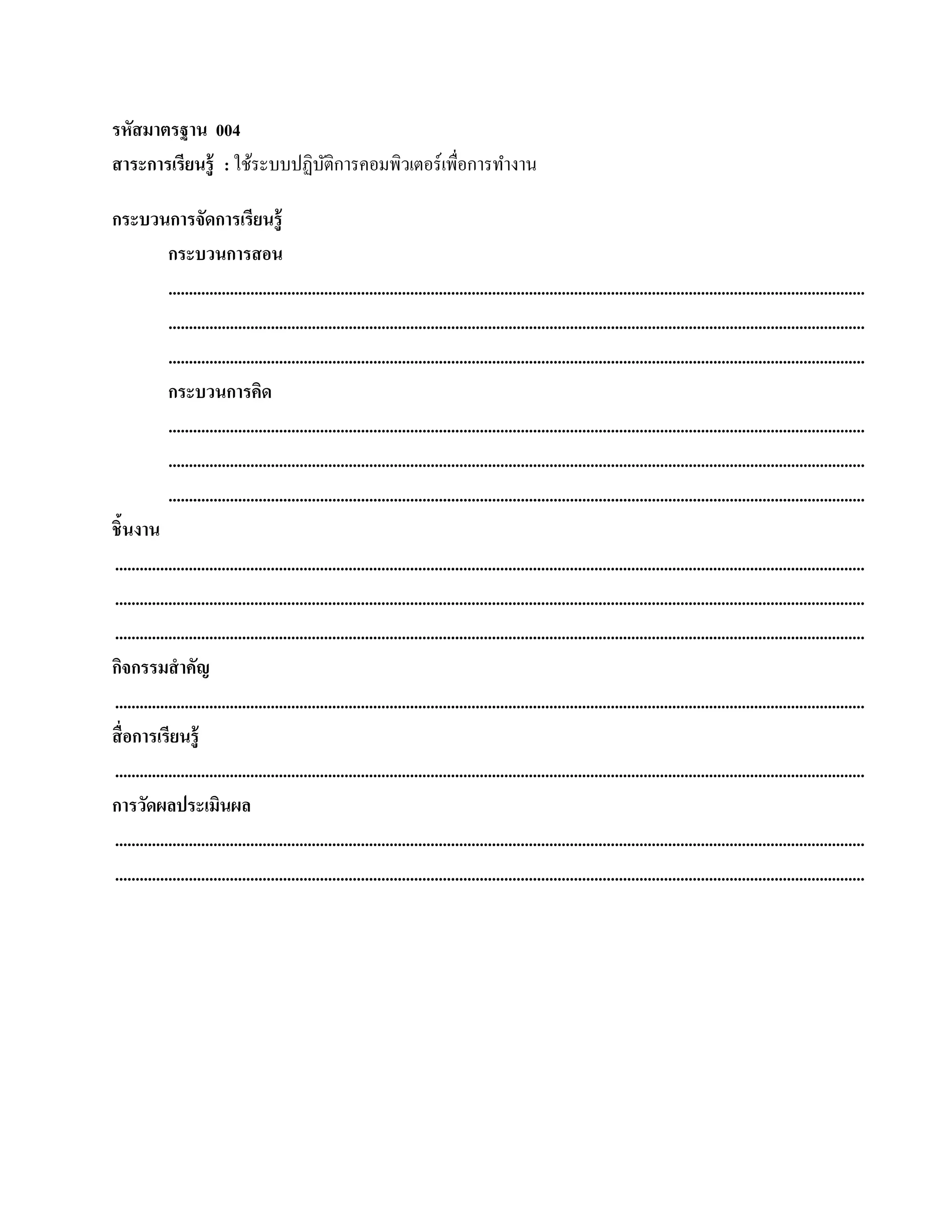 รหัสมาตรฐาน 004
สาระการเรียนร้ ู : ใช้ระบบปฏิบติการคอมพิวเตอร์ เพื่อการทํางาน
                              ั

กระบวนการจัดการเรียนรู้
             กระบวนการสอน
             ..........................................................................................................................................................................
             ..........................................................................................................................................................................
             ..........................................................................................................................................................................
             กระบวนการคิด
             ..........................................................................................................................................................................
             ..........................................................................................................................................................................
             ..........................................................................................................................................................................
ชิ้นงาน
.......................................................................................................................................................................................
.......................................................................................................................................................................................
.......................................................................................................................................................................................
กจกรรมสําคัญ
   ิ
.......................................................................................................................................................................................
สื่ อการเรียนรู้
.......................................................................................................................................................................................
การวัดผลประเมินผล
.......................................................................................................................................................................................
.......................................................................................................................................................................................
 