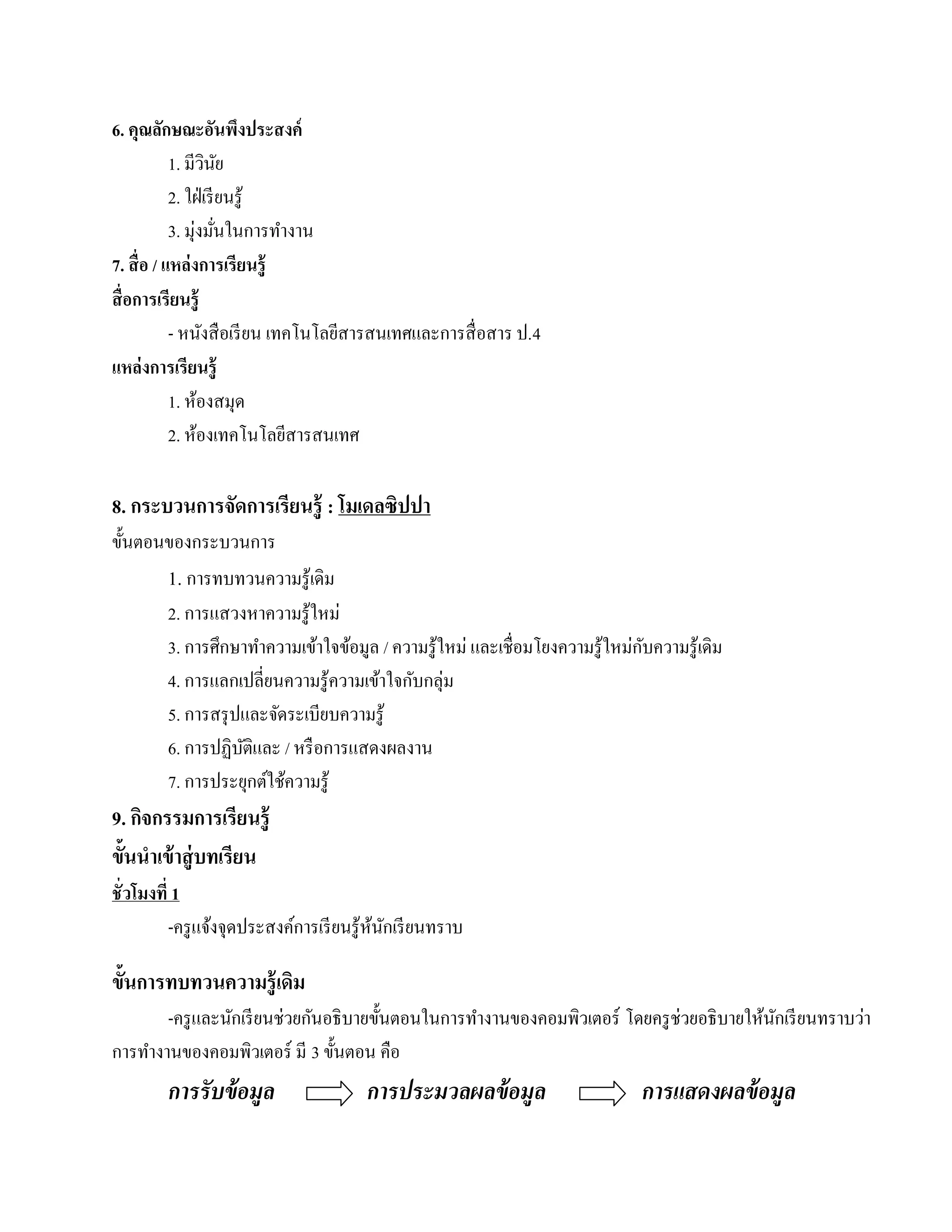 6. คุณลกษณะอนพงประสงค์
           ั             ั ึ
             1. มีวนย  ิ ั
             2. ใฝ่ เรี ยนรู้
                  ่ ่
             3. มุงมันในการทํางาน
7. สื่ อ / แหล่งการเรียนร้ ู
สื่ อการเรียนรู้
             - หนงสือเรียน เทคโนโลยีสารสนเทศและการสื่ อสาร ป.4
                     ั
แหล่งการเรียนร้ ู
             1. หองสมุด
                   ้
             2. ห้องเทคโนโลยีสารสนเทศ

8. กระบวนการจัดการเรียนรู้ : โมเดลซิปปา
ข้ นตอนของกระบวนการ
   ั
       1. การทบทวนความรู้เดิม
       2. การแสวงหาความรู ้ใหม่
                                                                              ั
       3. การศึกษาทําความเข้าใจข้อมูล / ความรู ้ใหม่ และเชื่อมโยงความรู ้ใหม่กบความรู ้เดิม
       4. การแลกเปลี่ยนความรู ้ความเข้าใจกับกลุ่ม
       5. การสรุ ปและจัดระเบียบความรู ้
       6. การปฏิบติและ / หรื อการแสดงผลงาน
                  ั
       7. การประยุกต์ใช้ความรู ้
9. กจกรรมการเรียนรู้
    ิ
ขั้นนําเข้ าสู่ บทเรียน
ชั่ วโมงที่ 1
           -ครู แจ้งจุดประสงค์การเรี ยนรู ้หนกเรี ยนทราบ
                                            ้ ั

ขั้นการทบทวนความรู้ เดิม
        -ครู และนักเรี ยนช่วยกันอธิ บายขั้นตอนในการทํางานของคอมพิวเตอร์ โดยครู ช่วยอธิ บายให้นกเรี ยนทราบว่า
                                                                                              ั
การทํางานของคอมพิวเตอร์ มี 3 ข้ นตอน คือ
                                 ั
        การรั บข้ อมูล                  การประมวลผลข้ อมูล                    การแสดงผลข้ อมูล
 