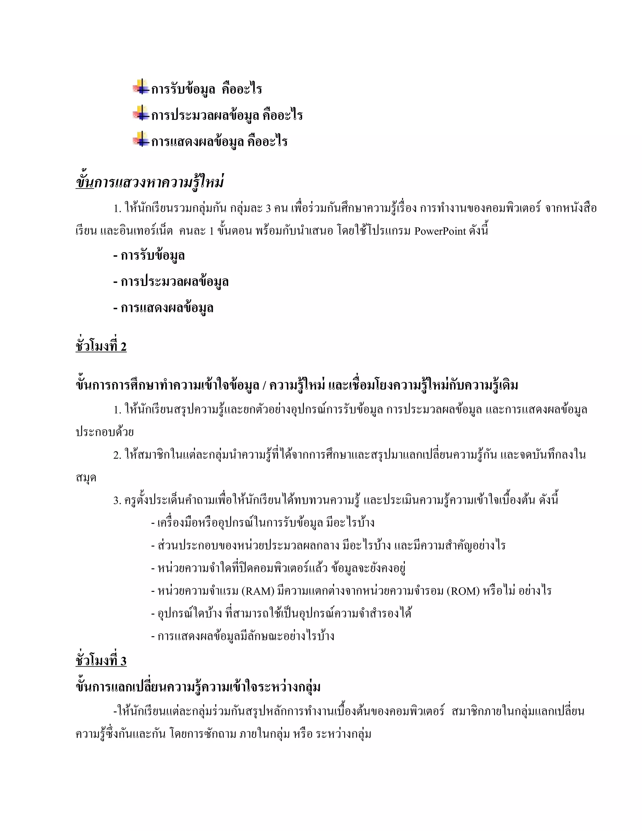 การรับข้อมูล คออะไร
                              ื
                การประมวลผลข้อมูล คออะไร
                                    ื
                การแสดงผลข้อมูล คออะไร
                                  ื

ขันการแสวงหาความรู้ ใหม่
  ้
        1. ให้นกเรี ยนรวมกลุ่มกัน กลุ่มละ 3 คน เพื่อร่ วมกันศึกษาความรู ้เรื่ อง การทํางานของคอมพิวเตอร์ จากหนังสื อ
               ั
เรียน และอินเทอร์เน็ต คนละ 1 ข้นตอน พร้อมกับนําเสนอ โดยใช้โปรแกรม PowerPoint ดังนี้
                                 ั
        - การรับข้อมูล
        - การประมวลผลข้อมูล
        - การแสดงผลข้อมูล

ชั่วโมงที่ 2

ขั้นการการศึกษาทําความเข้ าใจข้ อมูล / ความรู้ ใหม่ และเชื่อมโยงความรู้ ใหม่ กบความรู้ เดิม
                                                                              ั
      1. ให้นกเรี ยนสรุ ปความรู ้และยกตัวอย่างอุปกรณ์การรับข้อมูล การประมวลผลข้อมูล และการแสดงผลขอมูล
                  ั                                                                                         ้
ประกอบด้วย
      2. ให้สมาชิกในแต่ละกลุ่มนําความรู ้ที่ได้จากการศึกษาและสรุ ปมาแลกเปลี่ยนความรู ้กน และจดบนทึกลงใน
                                                                                         ั           ั
สมุด
      3. ครู ต้ งประเด็นคําถามเพื่อให้นกเรี ยนได้ทบทวนความรู ้ และประเมินความรู ้ความเข้าใจเบื้องต้น ดังนี้
                ั                           ั
                    - เครื่ องมือหรื ออุปกรณ์ในการรับข้อมูล มีอะไรบ้าง
                    - ส่ วนประกอบของหน่วยประมวลผลกลาง มีอะไรบ้าง และมีความสําคัญอย่างไร
                    - หน่วยความจาใดที่ปิดคอมพิวเตอร์แลว ข้อมูลจะยังคงอยู่
                                      ํ                    ้
                    - หน่วยความจําแรม (RAM) มีความแตกต่างจากหน่วยความจํารอม (ROM) หรือไม่ อย่างไร
                    - อุปกรณ์ใดบ้าง ที่สามารถใช้เป็ นอุปกรณ์ความจําสํารองได้
                    - การแสดงผลข้อมูลมีลกษณะอย่างไรบ้าง
                                              ั
ชั่วโมงที่ 3
ขั้นการแลกเปลียนความรู้ ความเข้ าใจระหว่างกล่ม
              ่                              ุ
             -ให้นกเรี ยนแต่ละกลุ่มร่ วมกันสรุ ปหลักการทํางานเบื้องต้นของคอมพิวเตอร์ สมาชิกภายในกลุ่มแลกเปลี่ยน
                  ั
ความรู ้ซ่ ึ งกันและกัน โดยการซักถาม ภายในกลุ่ม หรื อ ระหว่างกลุ่ม
 