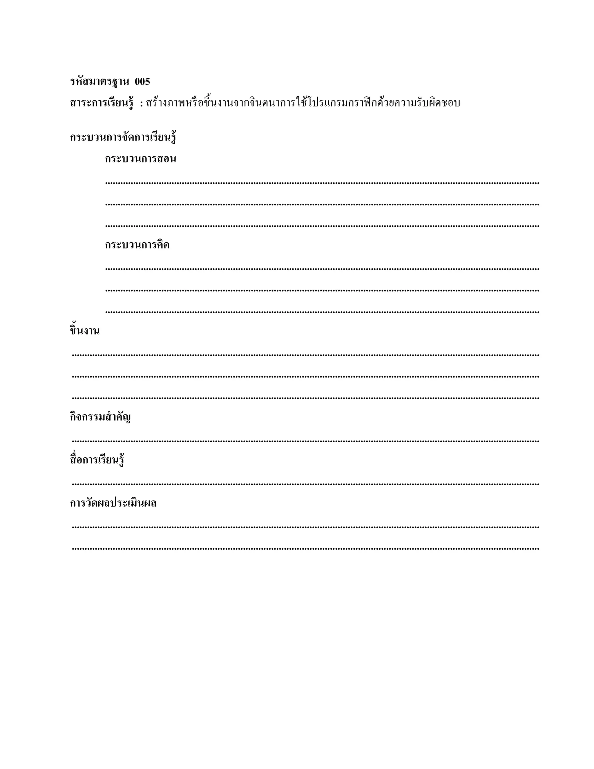 รหัสมาตรฐาน 005
สาระการเรียนร้ ู : สร้างภาพหรื อชิ้นงานจากจินตนาการใช้โปรแกรมกราฟิ กด้วยความรับผิดชอบ

กระบวนการจัดการเรียนรู้
             กระบวนการสอน
             ..........................................................................................................................................................................
             ..........................................................................................................................................................................
             ..........................................................................................................................................................................
             กระบวนการคิด
             ..........................................................................................................................................................................
             ..........................................................................................................................................................................
             ..........................................................................................................................................................................
ชิ้นงาน
.......................................................................................................................................................................................
.......................................................................................................................................................................................
.......................................................................................................................................................................................
กจกรรมสําคัญ
   ิ
.......................................................................................................................................................................................
สื่ อการเรียนรู้
.......................................................................................................................................................................................
การวัดผลประเมินผล
.......................................................................................................................................................................................
.......................................................................................................................................................................................
 