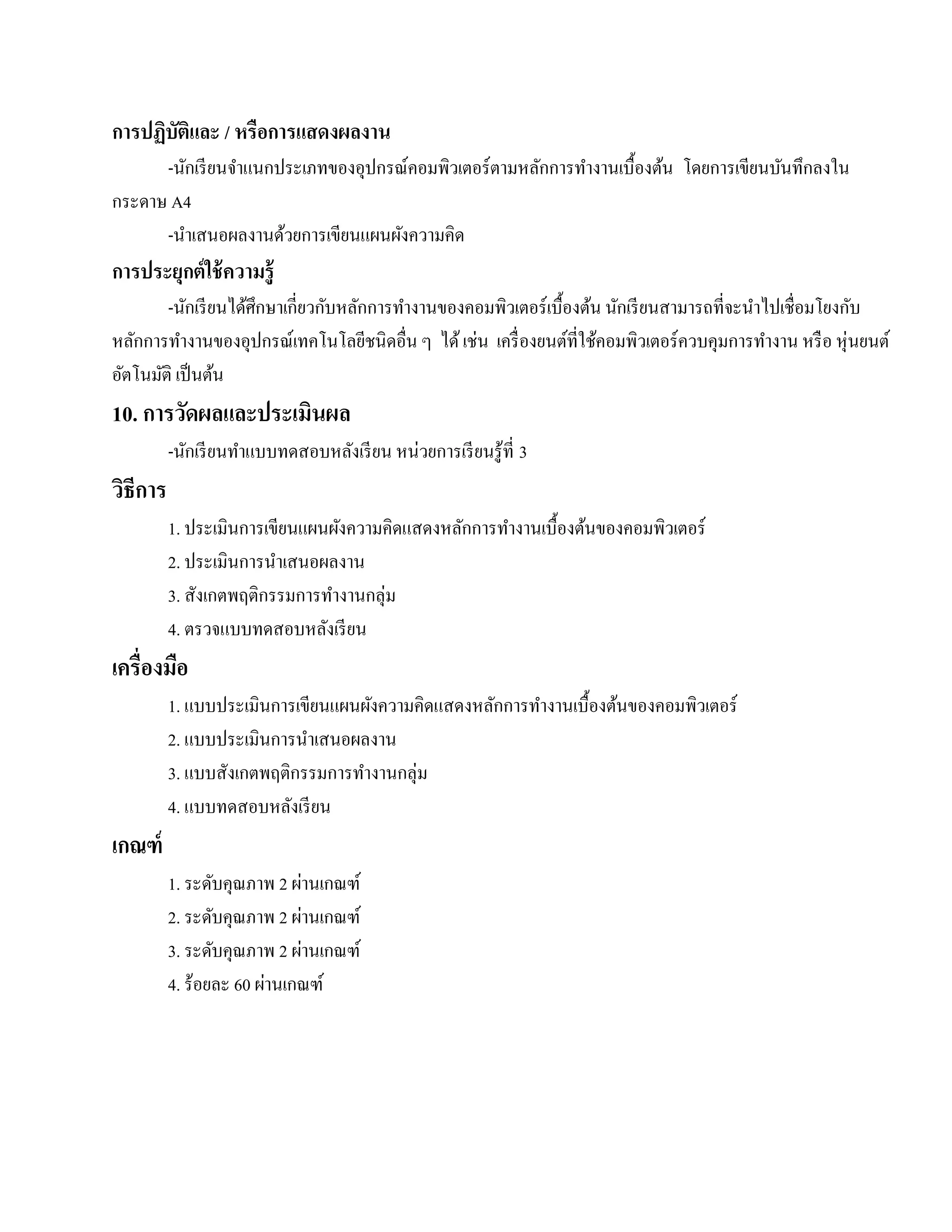 การปฏบัติและ / หรือการแสดงผลงาน
     ิ
      -นักเรี ยนจําแนกประเภทของอุปกรณ์คอมพิวเตอร์ ตามหลักการทํางานเบื้องต้น โดยการเขียนบันทึกลงใน
กระดาษ A4
      -นําเสนอผลงานด้วยการเขียนแผนผังความคิด
การประยุกต์ ใช้ ความรู้
        -นักเรี ยนได้ศึกษาเกี่ยวกับหลักการทํางานของคอมพิวเตอร์ เบื้องต้น นักเรี ยนสามารถที่จะนําไปเชื่อมโยงกับ
หลักการทํางานของอุปกรณ์เทคโนโลยีชนิดอื่น ๆ ได้ เช่น เครื่ องยนต์ที่ใช้คอมพิวเตอร์ ควบคุมการทํางาน หรื อ หุ่นยนต์
อตโนมติ เป็นตน
 ั    ั          ้
10. การวัดผลและประเมินผล
          -นกเรียนทาแบบทดสอบหลงเรียน หน่วยการเรียนรู้ที่ 3
            ั      ํ          ั
วิธีการ
          1. ประเมินการเขียนแผนผังความคิดแสดงหลักการทํางานเบื้องต้นของคอมพิวเตอร์
          2. ประเมินการนําเสนอผลงาน
          3. สังเกตพฤติกรรมการทํางานกลุ่ม
          4. ตรวจแบบทดสอบหลังเรี ยน
เครื่องมือ
          1. แบบประเมินการเขียนแผนผังความคิดแสดงหลักการทํางานเบื้องต้นของคอมพิวเตอร์
          2. แบบประเมินการนําเสนอผลงาน
          3. แบบสังเกตพฤติกรรมการทํางานกลุ่ม
          4. แบบทดสอบหลังเรี ยน
เกณฑ์
                            ่
          1. ระดับคุณภาพ 2 ผานเกณฑ์
                              ่
          2. ระดับคุณภาพ 2 ผานเกณฑ์
                                ่
          3. ระดับคุณภาพ 2 ผานเกณฑ์
                        ่
          4. ร้อยละ 60 ผานเกณฑ์
 