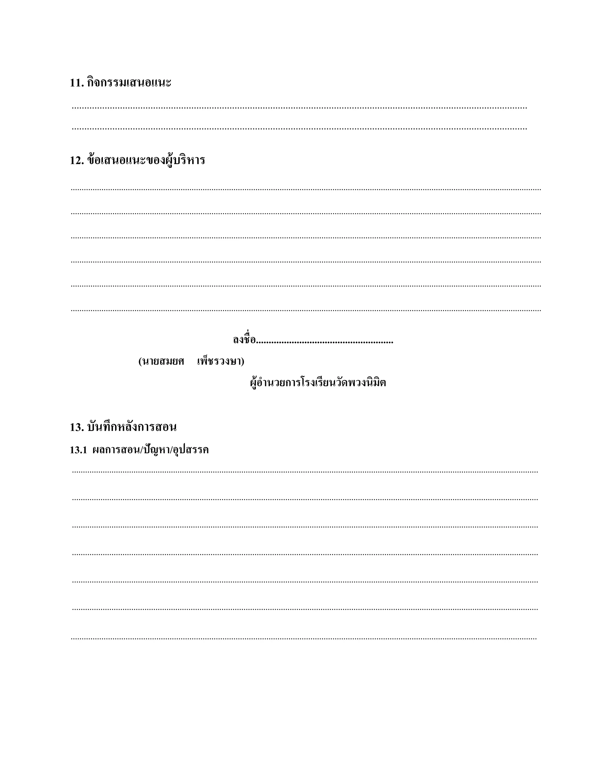 11. กิจกรรมเสนอแนะ
...................................................................................................................................................................................
...................................................................................................................................................................................

12. ข้อเสนอแนะของผู้บริหาร
......................................................................................................................................................................................................................
......................................................................................................................................................................................................................
......................................................................................................................................................................................................................
......................................................................................................................................................................................................................
......................................................................................................................................................................................................................
......................................................................................................................................................................................................................

                                              ลงชื่อ......................................................
                              (นายสมยศ เพ็ชรวงษา)
                                                   ผ้อานวยการโรงเรียนวดพวงนิมิต
                                                     ูํ                               ั

13. บันทกหลงการสอน
        ึ ั
13.1 ผลการสอน/ปัญหา/อุปสรรค
....................................................................................................................................................................................................................

....................................................................................................................................................................................................................

....................................................................................................................................................................................................................

....................................................................................................................................................................................................................

....................................................................................................................................................................................................................

....................................................................................................................................................................................................................

....................................................................................................................................................................................................................
 