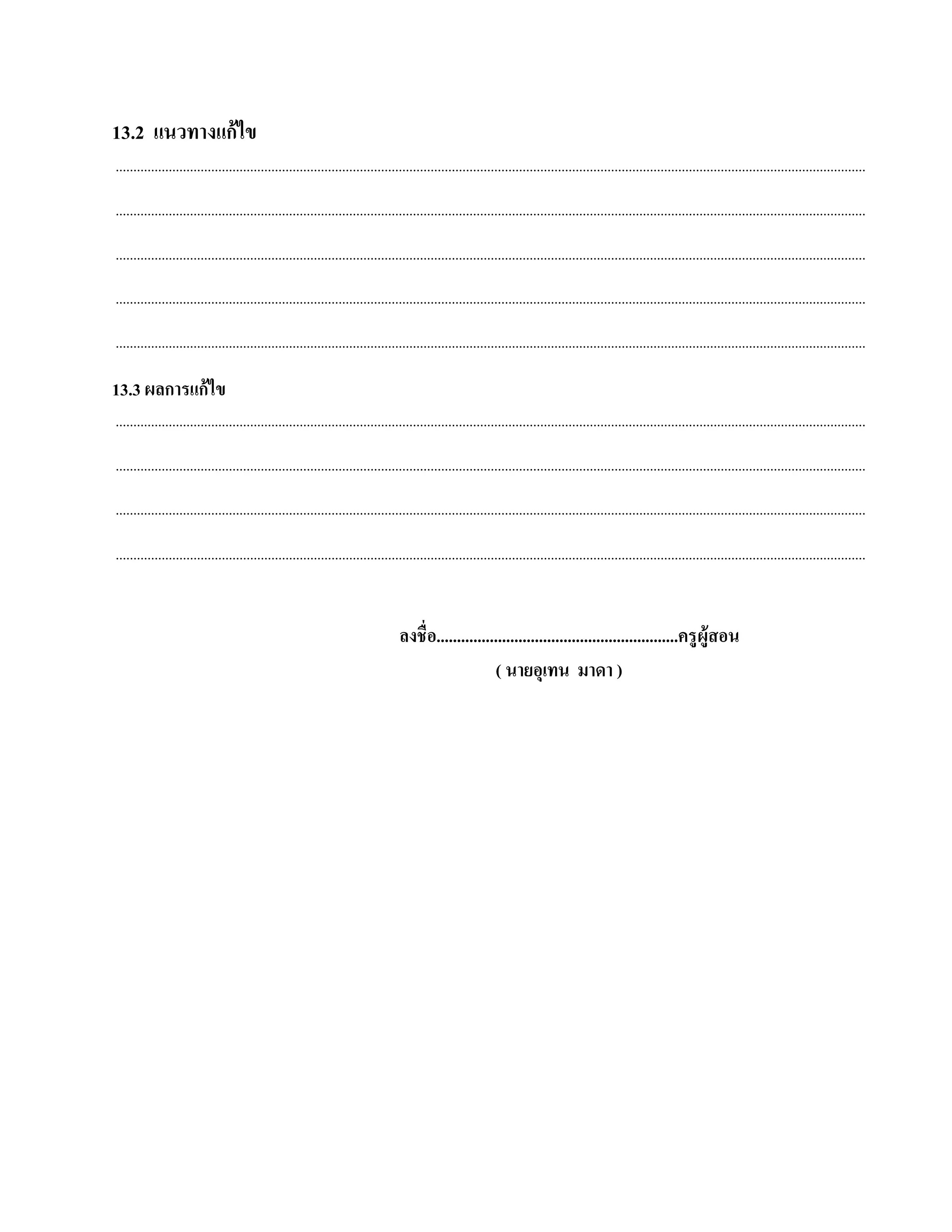13.2 แนวทางแก้ไข
....................................................................................................................................................................................................................

....................................................................................................................................................................................................................

....................................................................................................................................................................................................................

....................................................................................................................................................................................................................

....................................................................................................................................................................................................................

13.3 ผลการแก้ ไข
....................................................................................................................................................................................................................

....................................................................................................................................................................................................................

....................................................................................................................................................................................................................

....................................................................................................................................................................................................................


                                                                                ลงชื่อ...........................................................ครู ผู้สอน
                                                                                                    ( นายอุเทน มาดา )
 