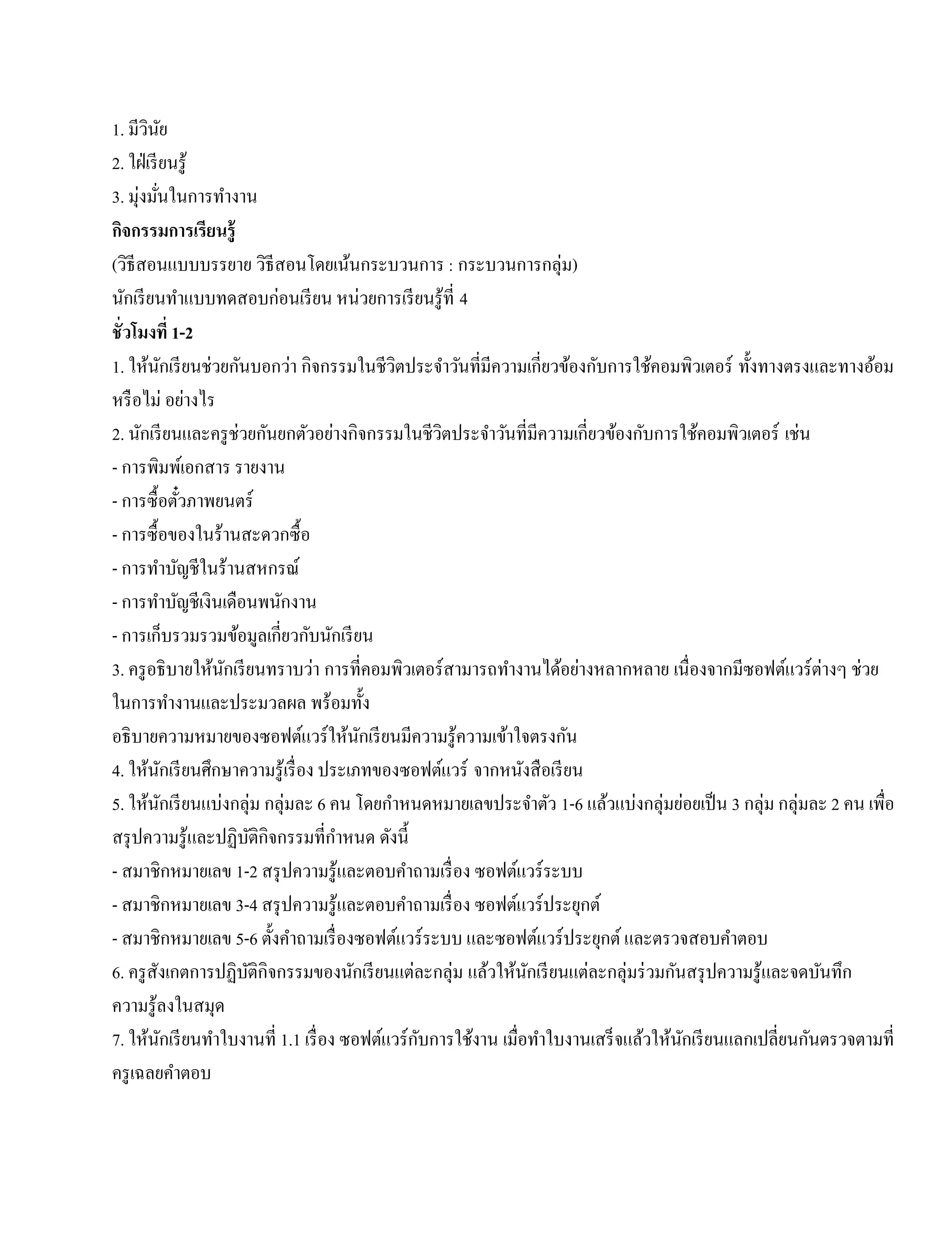 1. มีวนยิ ั
2. ใฝ่ เรี ยนรู ้
3. มุ่งมันในการทํางาน
           ่
กจกรรมการเรียนร้ ู
   ิ
(วิธีสอนแบบบรรยาย วธีสอนโดยเนนกระบวนการ : กระบวนการกลุ่ม)
                                  ิ     ้
นกเรียนทาแบบทดสอบก่อนเรียน หน่วยการเรียนรู้ที่ 4
     ั                 ํ
ชั่ วโมงที่ 1-2
1. ให้นกเรี ยนช่วยกันบอกว่า กิจกรรมในชีวตประจําวันที่มีความเกี่ยวข้องกับการใช้คอมพิวเตอร์ ทั้งทางตรงและทางอ้อม
                   ั                            ิ
หรือไม่ อย่างไร
2. นักเรี ยนและครู ช่วยกันยกตัวอย่างกิจกรรมในชีวตประจําวันที่มีความเกี่ยวข้องกับการใช้คอมพิวเตอร์ เช่น
                                                    ิ
- การพิมพ์เอกสาร รายงาน
- การซ้ื อตวภาพยนตร์     ั๋
- การซ้ื อของในร้านสะดวกซ้ื อ
- การทาบญชีในร้านสหกรณ์
              ํ ั
- การทาบญชีเงินเดือนพนกงาน
             ํ ั                    ั
- การเก็บรวมรวมข้อมูลเกี่ยวกับนักเรี ยน
3. ครู อธิ บายให้นกเรี ยนทราบว่า การที่คอมพิวเตอร์ สามารถทํางานได้อย่างหลากหลาย เนื่องจากมีซอฟต์แวร์ต่างๆ ช่วย
                            ั
ในการทํางานและประมวลผล พร้อมท้ ง            ั
อธิ บายความหมายของซอฟต์แวร์ ให้นกเรี ยนมีความรู ้ความเข้าใจตรงกัน
                                          ั
4. ให้นกเรี ยนศึกษาความรู ้เรื่ อง ประเภทของซอฟต์แวร์ จากหนงสือเรียน
                 ั                                               ั
5. ให้นกเรี ยนแบ่งกลุ่ม กลุ่มละ 6 คน โดยกาหนดหมายเลขประจาตว 1-6 แลวแบ่งกลุ่มยอยเป็น 3 กลุ่ม กลุ่มละ 2 คน เพื่อ
               ั                              ํ                    ํ ั    ้          ่
สรุ ปความรู ้และปฏิบติกิจกรรมที่กาหนด ดังนี้
                                ั     ํ
- สมาชิกหมายเลข 1-2 สรุ ปความรู ้และตอบคําถามเรื่ อง ซอฟต์แวร์ ระบบ
- สมาชิกหมายเลข 3-4 สรุ ปความรู ้และตอบคําถามเรื่ อง ซอฟต์แวร์ ประยุกต์
- สมาชิกหมายเลข 5-6 ตั้งคําถามเรื่ องซอฟต์แวร์ ระบบ และซอฟต์แวร์ ประยุกต์ และตรวจสอบคําตอบ
6. ครู สังเกตการปฏิบติกิจกรรมของนักเรี ยนแต่ละกลุ่ม แลวใหนกเรียนแต่ละกลุ่มร่วมกนสรุปความรู้และจดบนทึก
                              ั                           ้ ้ ั                    ั                    ั
ความรู ้ลงในสมุด
                     ั                            ั                 ํ          ้ ้ ั                  ั
7. ให้นกเรี ยนทําใบงานที่ 1.1 เรื่ อง ซอฟต์แวร์ กบการใช้งาน เมื่อทาใบงานเสร็จแลวใหนกเรียนแลกเปลี่ยนกนตรวจตามที่
ครู เฉลยคําตอบ
 