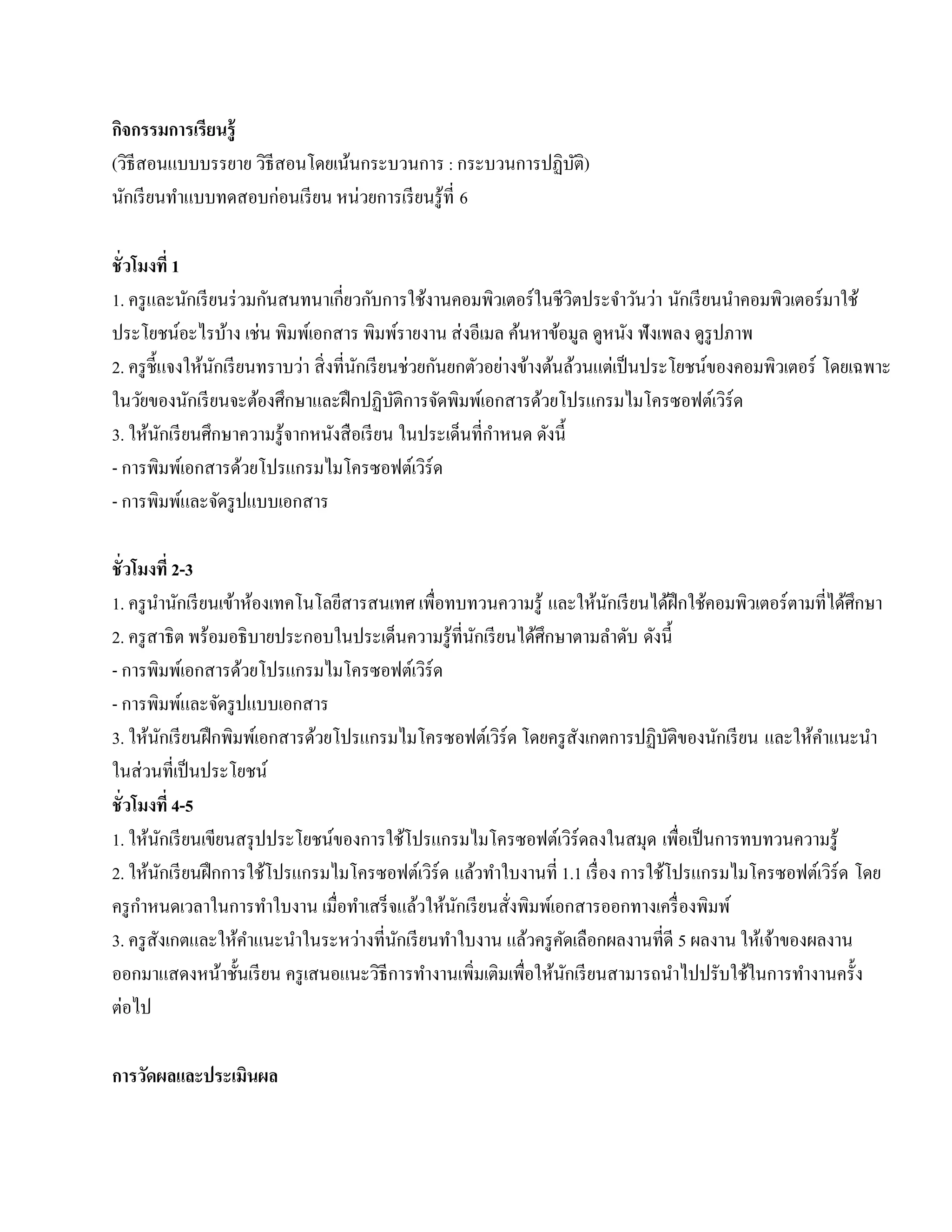กจกรรมการเรียนร้ ู
 ิ
(วิธีสอนแบบบรรยาย วธีสอนโดยเนนกระบวนการ : กระบวนการปฏิบติ)
                   ิ         ้                         ั
นกเรียนทาแบบทดสอบก่อนเรียน หน่วยการเรียนรู้ที่ 6
   ั     ํ

ชั่ วโมงที่ 1
1. ครู และนักเรี ยนร่ วมกันสนทนาเกี่ยวกับการใช้งานคอมพิวเตอร์ ในชีวตประจําวันว่า นักเรี ยนนําคอมพิวเตอร์มาใช้
                                                                      ิ
ประโยชน์อะไรบาง เช่น พิมพเ์ อกสาร พิมพ์รายงาน ส่ งอีเมล ค้นหาข้อมูล ดูหนง ฟังเพลง ดูรูปภาพ
                    ้                                                     ั
2. ครู ช้ ีแจงให้นกเรี ยนทราบว่า สิ่งที่นกเรียนช่วยกนยกตวอยางขางตนลวนแต่เป็นประโยชน์ของคอมพิวเตอร์ โดยเฉพาะ
                  ั                      ั           ั  ั ่ ้ ้ ้
ในวัยของนักเรี ยนจะต้องศึกษาและฝึ กปฏิบติการจัดพิมพ์เอกสารด้วยโปรแกรมไมโครซอฟต์เวิร์ด
                                               ั
                                                          ํ
3. ให้นกเรี ยนศึกษาความรู ้จากหนังสื อเรี ยน ในประเด็นที่กาหนด ดังนี้
           ั
- การพิมพเ์ อกสารดวยโปรแกรมไมโครซอฟตเ์ วร์ด
                        ้                          ิ
- การพิมพ์และจัดรู ปแบบเอกสาร

ชั่ วโมงที่ 2-3
1. ครู นานักเรี ยนเข้าห้องเทคโนโลยีสารสนเทศ เพื่อทบทวนความรู ้ และให้นกเรี ยนได้ฝึกใช้คอมพิวเตอร์ ตามที่ได้ศึกษา
          ํ                                                             ั
2. ครู สาธิ ต พร้อมอธิ บายประกอบในประเด็นความรู ้ที่นกเรี ยนได้ศึกษาตามลําดับ ดังนี้
                                                     ั
- การพิมพเ์ อกสารดวยโปรแกรมไมโครซอฟตเ์ วร์ด
                      ้                       ิ
- การพิมพ์และจัดรู ปแบบเอกสาร
3. ให้นกเรี ยนฝึ กพิมพ์เอกสารด้วยโปรแกรมไมโครซอฟต์เวิร์ด โดยครู สังเกตการปฏิบติของนักเรี ยน และใหคาแนะนา
            ั                                                                      ั                 ้ ํ       ํ
ในส่วนที่เป็นประโยชน์
ชั่ วโมงที่ 4-5
1. ให้นกเรี ยนเขียนสรุ ปประโยชน์ของการใช้โปรแกรมไมโครซอฟต์เวิร์ดลงในสมุด เพื่อเป็ นการทบทวนความรู้
              ั
2. ใหนกเรียนฝึกการใชโปรแกรมไมโครซอฟตเ์ วร์ด แล้วทําใบงานที่ 1.1 เรื่อง การใชโปรแกรมไมโครซอฟตเ์ วร์ด โดย
        ้ ั               ้                     ิ                                ้                       ิ
      ํ
ครู กาหนดเวลาในการทําใบงาน เมื่อทาเสร็จแลวใหนกเรียนสั่งพิมพเ์ อกสารออกทางเครื่องพิมพ์
                                     ํ      ้ ้ ั
3. ครู สังเกตและให้คาแนะนําในระหว่างที่นกเรี ยนทําใบงาน แลวครูคดเลือกผลงานที่ดี 5 ผลงาน ให้เจ้าของผลงาน
                        ํ                ั                   ้     ั
ออกมาแสดงหนาช้ นเรียน ครู เสนอแนะวิธีการทํางานเพิ่มเติมเพื่อให้นกเรี ยนสามารถนําไปปรับใช้ในการทํางานครั้ง
                  ้ ั                                                ั
ต่อไป

การวัดผลและประเมินผล
 
