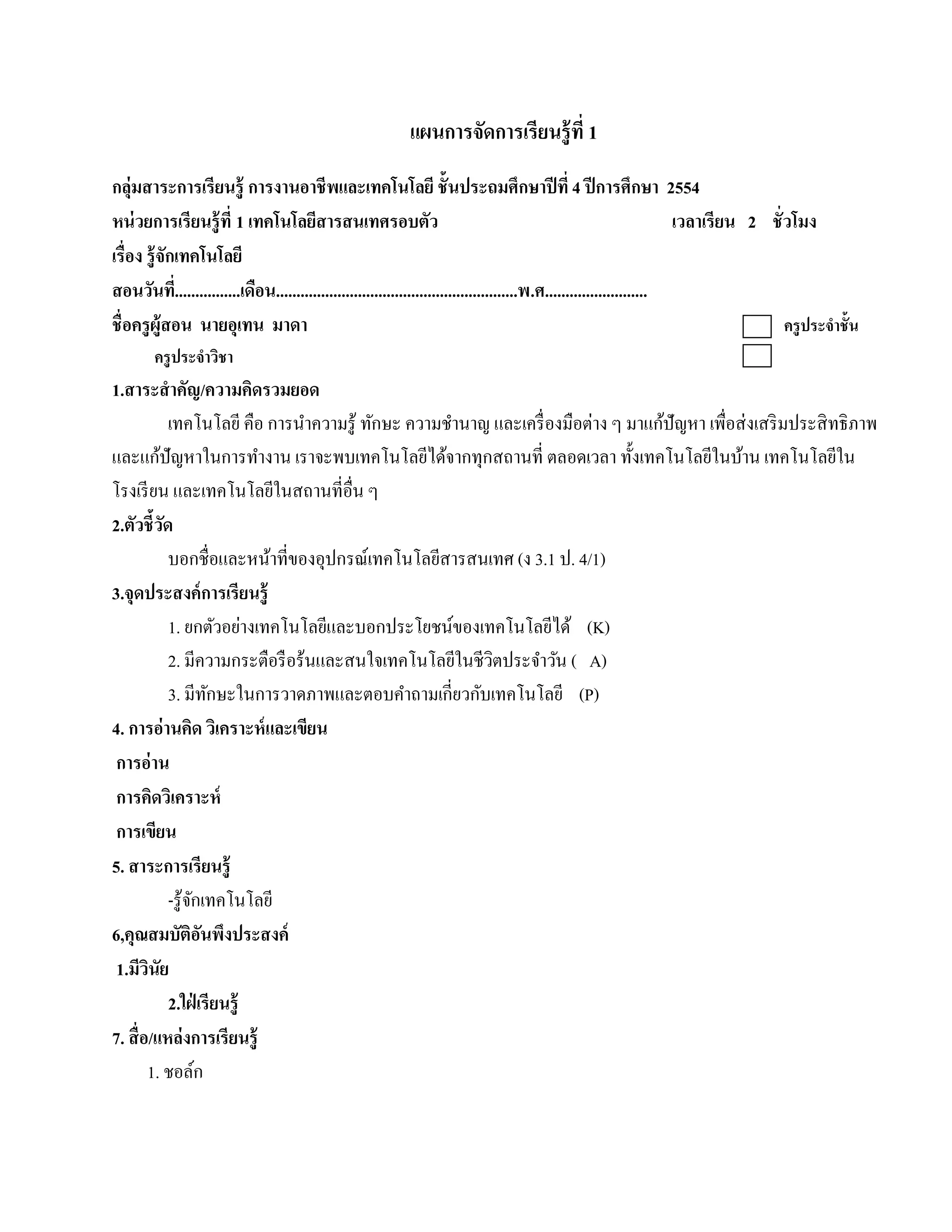 แผนการจัดการเรียนรู้ ที่ 1
กลุ่มสาระการเรียนรู้ การงานอาชี พและเทคโนโลยี ชั้ นประถมศึกษาปี ที่ 4 ปี การศึกษา 2554
หน่วยการเรียนร้ ู ที่ 1 เทคโนโลยสารสนเทศรอบตัว
                                        ี                                                                             เวลาเรียน 2 ชั่ วโมง
เรื่อง ร้ ูจักเทคโนโลยี
สอนวนท.ี่ ...............เดือน...........................................................พ.ศ.........................
        ั
ชื่ อครูผ้ ูสอน นายอุเทน มาดา                                                                                                         ครู ประจําชั้น
        ครูประจาวชา
               ํ ิ
1.สาระสํ าคัญ/ความคิดรวมยอด
             เทคโนโลยี คือ การนําความรู ้ ทักษะ ความชํานาญ และเครื่ องมือต่าง ๆ มาแก้ปัญหา เพื่อส่ งเสริ มประสิ ทธิภาพ
และแก้ปัญหาในการทํางาน เราจะพบเทคโนโลยีได้จากทุกสถานที่ ตลอดเวลา ทั้งเทคโนโลยีในบ้าน เทคโนโลยีใน
โรงเรียน และเทคโนโลยในสถานที่อื่น ๆ
                              ี
2.ตัวชี้วด ั
             บอกชื่อและหน้าที่ของอุปกรณ์เทคโนโลยีสารสนเทศ (ง 3.1 ป. 4/1)
3.จุดประสงค์การเรียนร้ ู
             1. ยกตัวอย่างเทคโนโลยีและบอกประโยชน์ของเทคโนโลยีได้ (K)
             2. มีความกระตือรือร้นและสนใจเทคโนโลยในชีวตประจาวน ( A)
                                                      ี    ิ     ํ ั
             3. มีทกษะในการวาดภาพและตอบคําถามเกี่ยวกับเทคโนโลยี (P)
                        ั
4. การอ่านคิด วิเคราะห์ และเขียน
 การอ่ าน
 การคิดวิเคราะห์
 การเขียน
5. สาระการเรียนรู้
             -รู ้จกเทคโนโลยี
                   ั
6,คุณสมบัติอนพงประสงค์ ั ึ
 1.มีวนัย
        ิ
             2.ใฝ่ เรียนร้ ู
7. สื่ อ/แหล่งการเรียนร้ ู
        1. ชอลก      ์
 