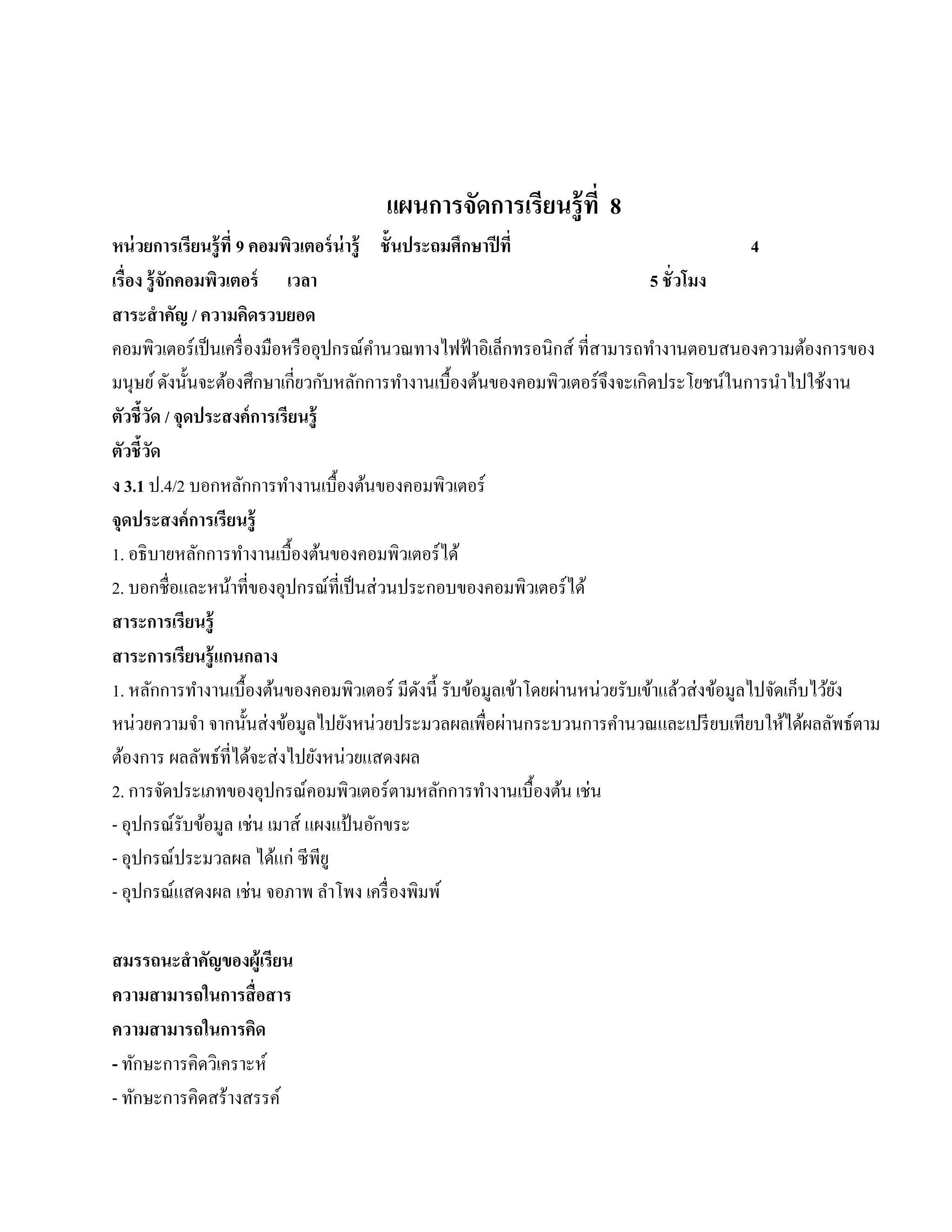 แผนการจัดการเรียนรู้ ที่ 8
หน่วยการเรียนร้ ู ที่ 9 คอมพิวเตอร์ น่ารู้ ชั้ นประถมศึกษาปี ที่                               4
เรื่อง รู้ จักคอมพิวเตอร์ เวลา                                                  5 ชั่ วโมง
สาระสํ าคัญ / ความคิดรวบยอด
คอมพิวเตอร์ เป็ นเครื่ องมือหรื ออุปกรณ์คานวณทางไฟฟ้ าอิเล็กทรอนิกส์ ที่สามารถทํางานตอบสนองความต้องการของ
                                             ํ
มนุษย ์ ดังนั้นจะต้องศึกษาเกี่ยวกับหลักการทํางานเบื้องต้นของคอมพิวเตอร์ จึงจะเกิดประโยชน์ในการนําไปใช้งาน
ตัวชี้วด / จุดประสงค์การเรียนร้ ู
          ั
ตัวชี้วดั
ง 3.1 ป.4/2 บอกหลักการทํางานเบื้องต้นของคอมพิวเตอร์
จุดประสงค์การเรียนร้ ู
1. อธิ บายหลักการทํางานเบื้องต้นของคอมพิวเตอร์ ได้
2. บอกชื่อและหน้าที่ของอุปกรณ์ที่เป็ นส่ วนประกอบของคอมพิวเตอร์ ได้
สาระการเรียนร้ ู
สาระการเรียนรู้ แกนกลาง
1. หลักการทํางานเบื้องต้นของคอมพิวเตอร์ มีดงนี้ รับข้อมูลเข้าโดยผ่านหน่วยรับเข้าแล้วส่ งข้อมูลไปจัดเก็บไว้ยง
                                                  ั                                                        ั
หน่วยความจา จากนั้นส่ งข้อมูลไปยังหน่วยประมวลผลเพื่อผ่านกระบวนการคํานวณและเปรี ยบเทียบให้ได้ผลลัพธ์ตาม
                ํ
ต้องการ ผลลพธ์ที่ไดจะส่งไปยงหน่วยแสดงผล
                  ั     ้         ั
2. การจัดประเภทของอุปกรณ์คอมพิวเตอร์ ตามหลักการทํางานเบื้องต้น เช่น
- อุปกรณ์รับข้อมูล เช่น เมาส์ แผงแป้นอกขระ ั
- อุปกรณ์ประมวลผล ไดแก่ ซีพียู
                           ้
- อุปกรณ์แสดงผล เช่น จอภาพ ลาโพง เครื่ องพิมพ์
                                    ํ

สมรรถนะสําคัญของผ้ ูเรียน
ความสามารถในการสื่ อสาร
ความสามารถในการคิด
- ทักษะการคิดวิเคราะห์
- ทักษะการคิดสร้างสรรค์
 