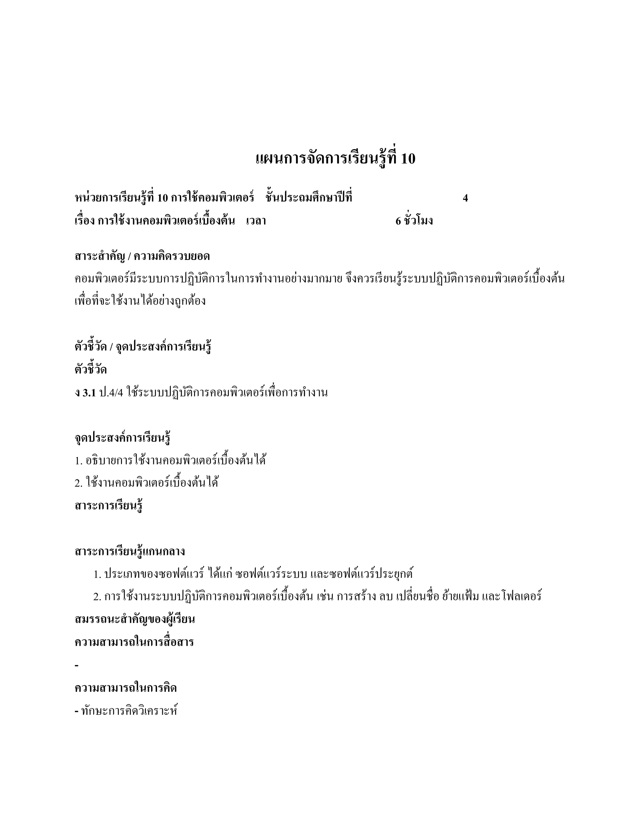 แผนการจัดการเรียนรู้ ที่ 10
หน่วยการเรียนร้ ู ที่ 10 การใช้ คอมพิวเตอร์ ชั้ นประถมศึกษาปี ที่                  4
เรื่อง การใช้ งานคอมพิวเตอร์ เบืองต้ น เวลา
                                  ้                                 6 ชั่ วโมง

สาระสํ าคัญ / ความคิดรวบยอด
คอมพิวเตอร์ มีระบบการปฏิบติการในการทํางานอย่างมากมาย จึงควรเรี ยนรู ้ระบบปฏิบติการคอมพิวเตอร์ เบื้องต้น
                           ั                                                 ั
            ้    ้ ่
เพื่อที่จะใชงานไดอยางถูกตอง
                         ้

ตัวชี้วด / จุดประสงค์การเรียนร้ ู
         ั
ตัวชี้วด
       ั
ง 3.1 ป.4/4 ใช้ระบบปฏิบติการคอมพิวเตอร์ เพื่อการทํางาน
                         ั

จุดประสงค์การเรียนร้ ู
1. อธิ บายการใช้งานคอมพิวเตอร์ เบื้องต้นได้
2. ใชงานคอมพิวเตอร์เบ้ืองตนได้
     ้                    ้
สาระการเรียนร้ ู

สาระการเรียนรู้ แกนกลาง
     1. ประเภทของซอฟต์แวร์ ไดแก่ ซอฟตแวร์ระบบ และซอฟตแวร์ประยกต์
                              ้       ์                      ์        ุ
     2. การใช้งานระบบปฏิบติการคอมพิวเตอร์ เบื้องต้น เช่น การสร้าง ลบ เปลี่ยนชื่อ ยายแฟ้ม และโฟลเดอร์
                          ั                                                       ้
สมรรถนะสําคัญของผ้ ูเรียน
ความสามารถในการสื่ อสาร
-
ความสามารถในการคิด
- ทักษะการคิดวิเคราะห์
 