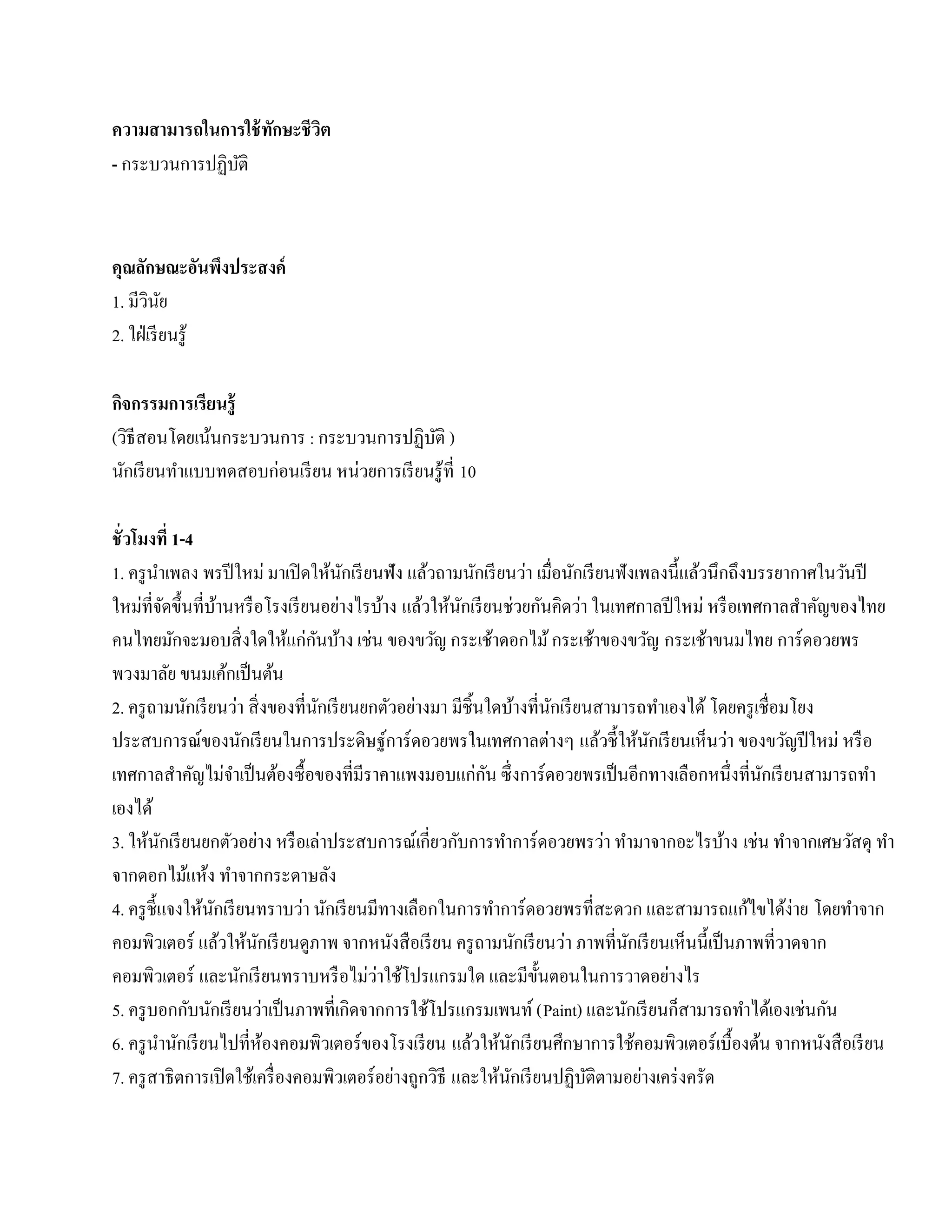 ความสามารถในการใช้ ทกษะชี วต
                    ั      ิ
- กระบวนการปฏิบติ
               ั



คุณลกษณะอนพงประสงค์
       ั          ั ึ
1. มีวนย ิ ั
2. ใฝ่ เรี ยนรู ้

กจกรรมการเรียนร้ ู
 ิ
(วธีสอนโดยเนนกระบวนการ : กระบวนการปฏิบติ )
     ิ      ้                           ั
นกเรียนทาแบบทดสอบก่อนเรียน หน่วยการเรียนรู้ที่ 10
   ั    ํ

ชั่ วโมงที่ 1-4
1. ครู นาเพลง พรปีใหม่ มาเปิดใหนกเรียนฟัง แลวถามนกเรียนวา เมื่อนักเรี ยนฟังเพลงนี้แล้วนึกถึงบรรยากาศในวันปี
           ํ                           ้ ั          ้        ั     ่
ใหม่ที่จดข้ ึนที่บานหรือโรงเรียนอยางไรบาง แล้วให้นกเรี ยนช่วยกันคิดว่า ในเทศกาลปี ใหม่ หรื อเทศกาลสําคัญของไทย
                 ั       ้               ่   ้            ั
                                   ั
คนไทยมักจะมอบสิ่ งใดให้แก่กนบ้าง เช่น ของขวัญ กระเช้าดอกไม้ กระเช้าของขวัญ กระเช้าขนมไทย การ์ดอวยพร
พวงมาลัย ขนมเค้กเป็ นต้น
2. ครู ถามนักเรี ยนว่า สิ่ งของที่นกเรี ยนยกตัวอย่างมา มีชิ้นใดบ้างที่นกเรี ยนสามารถทําเองได้ โดยครูเชื่อมโยง
                                     ั                                  ั
                                                                               ้      ้ ั       ่
ประสบการณ์ของนักเรี ยนในการประดิษฐ์การ์ ดอวยพรในเทศกาลต่างๆ แลวช้ ีใหนกเรียนเห็นวา ของขวัญปี ใหม่ หรือ
                           ํ                                   ั
เทศกาลสําคัญไม่จาเป็ นต้องซื้อของที่มีราคาแพงมอบแก่กน ซึ่ งการ์ ดอวยพรเป็ นอีกทางเลือกหนึ่งที่นกเรี ยนสามารถทํา
                                                                                                       ั
เองได้
3. ให้นกเรี ยนยกตัวอย่าง หรื อเล่าประสบการณ์เกี่ยวกับการทําการ์ ดอวยพรว่า ทํามาจากอะไรบ้าง เช่น ทําจากเศษวัสดุ ทา
               ั                                                                                                ํ
จากดอกไมแหง ทําจากกระดาษลัง
                   ้ ้
4. ครู ช้ ีแจงให้นกเรี ยนทราบว่า นักเรี ยนมีทางเลือกในการทําการ์ ดอวยพรที่สะดวก และสามารถแก้ไขได้ง่าย โดยทําจาก
                       ั
คอมพิวเตอร์ แล้วให้นกเรี ยนดูภาพ จากหนังสื อเรี ยน ครู ถามนักเรี ยนว่า ภาพที่นกเรี ยนเห็นนี้เป็ นภาพที่วาดจาก
                               ั                                                  ั
คอมพิวเตอร์ และนกเรียนทราบหรือไม่วาใชโปรแกรมใด และมีข้นตอนในการวาดอยางไร
                             ั              ่ ้                       ั                   ่
5. ครู บอกกับนักเรี ยนว่าเป็ นภาพที่เกิดจากการใช้โปรแกรมเพนท์ (Paint) และนักเรี ยนก็สามารถทําได้เองเช่นกัน
6. ครู นานักเรี ยนไปที่หองคอมพิวเตอร์ ของโรงเรี ยน แลวใหนกเรียนศึกษาการใชคอมพิวเตอร์เบ้ืองตน จากหนงสือเรียน
             ํ                   ้                          ้ ้ ั                   ้                ้        ั
7. ครู สาธิ ตการเปิ ดใช้เครื่ องคอมพิวเตอร์ อย่างถูกวิธี และให้นกเรี ยนปฏิบติตามอย่างเคร่ งครัด
                                                                 ั           ั
 