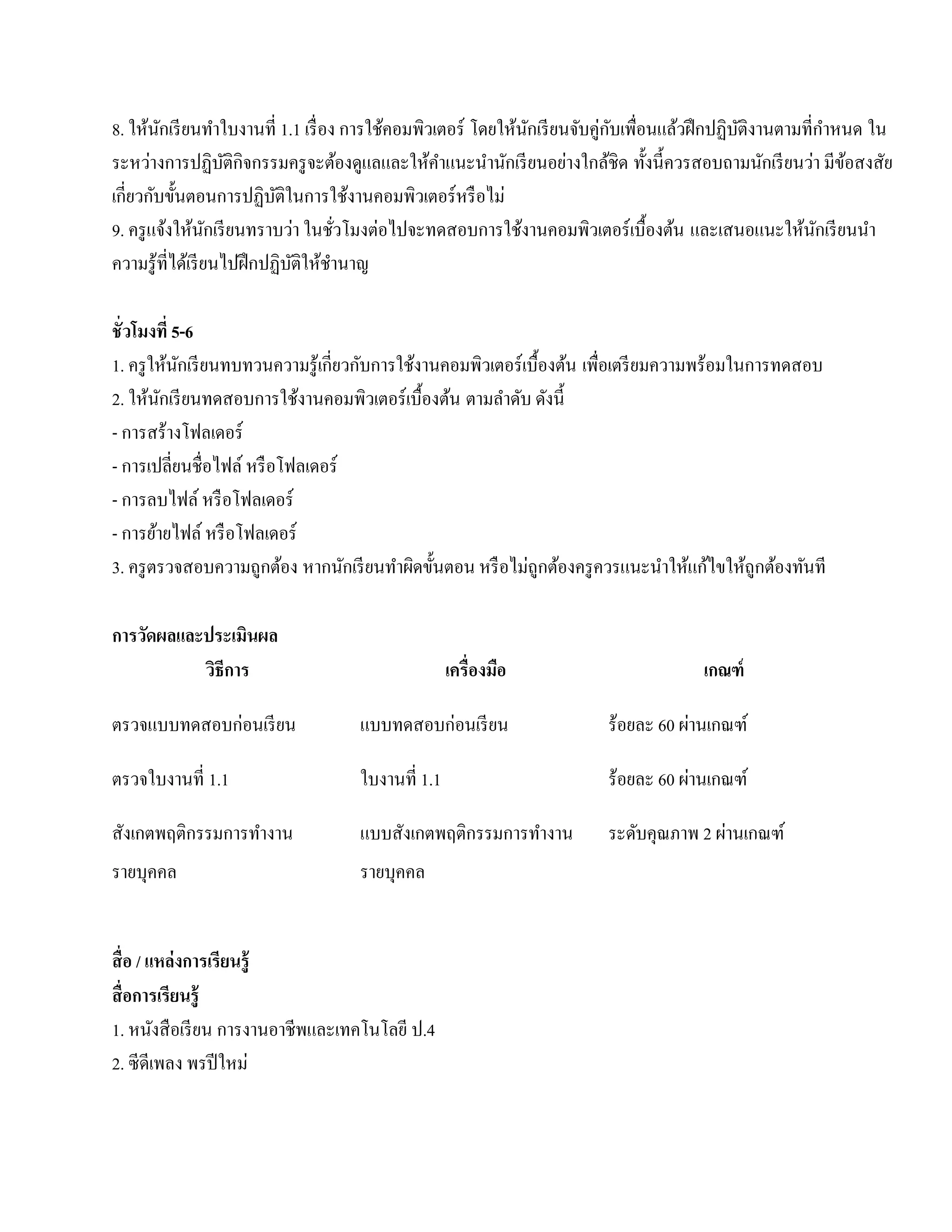8. ให้นกเรี ยนทําใบงานที่ 1.1 เรื่อง การใชคอมพิวเตอร์ โดยใหนกเรียนจบคู่กบเพื่อนแลวฝึกปฏิบติงานตามที่กาหนด ใน
         ั                                ้                ้ ั     ั ั           ้       ั            ํ
ระหว่างการปฏิบติกิจกรรมครู จะต้องดูแลและให้คาแนะนํานักเรี ยนอย่างใกล้ชิด ทั้งนี้ควรสอบถามนักเรี ยนว่า มีขอสงสัย
                     ั                           ํ                                                       ้
เกี่ยวกับขั้นตอนการปฏิบติในการใช้งานคอมพิวเตอร์ หรื อไม่
                            ั
9. ครู แจ้งให้นกเรี ยนทราบว่า ในชัวโมงต่อไปจะทดสอบการใช้งานคอมพิวเตอร์ เบื้องต้น และเสนอแนะใหนกเรียนนา
                   ั                  ่                                                           ้ ั       ํ
ความรู ้ที่ได้เรี ยนไปฝึ กปฏิบติให้ชานาญ
                              ั     ํ

ชั่ วโมงที่ 5-6
1. ครู ให้นกเรี ยนทบทวนความรู ้เกี่ยวกับการใช้งานคอมพิวเตอร์ เบื้องต้น เพื่อเตรี ยมความพร้อมในการทดสอบ
             ั
2. ให้นกเรี ยนทดสอบการใช้งานคอมพิวเตอร์ เบื้องต้น ตามลําดับ ดังนี้
          ั
- การสร้างโฟลเดอร์
- การเปลี่ยนชื่อไฟล์ หรือโฟลเดอร์
- การลบไฟล์ หรือโฟลเดอร์
- การยายไฟล์ หรือโฟลเดอร์
        ้
3. ครู ตรวจสอบความถูกต้อง หากนกเรียนทาผดข้นตอน หรือไม่ถูกตองครูควรแนะนาใหแกไขใหถูกตองทนที
                                    ั      ํ ิ ั                   ้                ํ ้ ้     ้ ้ ั

การวัดผลและประเมินผล
           วธีการ
            ิ                                     เครื่องมือ                        เกณฑ์

ตรวจแบบทดสอบก่อนเรียน              แบบทดสอบก่อนเรี ยน                            ่
                                                                      ร้อยละ 60 ผานเกณฑ์

ตรวจใบงานที่ 1.1                   ใบงานที่ 1.1                                  ่
                                                                      ร้อยละ 60 ผานเกณฑ์

สังเกตพฤติกรรมการทํางาน            แบบสังเกตพฤติกรรมการทํางาน                        ่
                                                                      ระดับคุณภาพ 2 ผานเกณฑ์
รายบุคคล                           รายบุคคล


สื่ อ / แหล่งการเรียนร้ ู
สื่ อการเรียนรู้
1. หนงสือเรียน การงานอาชีพและเทคโนโลยี ป.4
         ั
2. ซีดีเพลง พรปี ใหม่
 