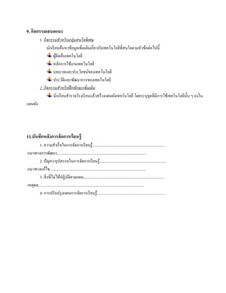 9. กิจกรรมเสนอแนะ
          1. กิจกรรมสําหรั บกลุ่มสนใจพิเศษ
               นักเรี ยนค้นหาข้อมูลเพิ่มเติมเกี่ยวกับเทคโนโลยีที่สนใจตามหัวข้อต่อไปนี้
                   ผคิดคนเทคโนโลยี
                       ู้ ้
                   หลักการใช้งานเทคโนโลยี
                   บทบาทและประโยชน์ของเทคโนโลยี
                   ประวัติและพัฒนาการของเทคโนโลยี
          2. กิจกรรมสําหรั บฝึ กทักษะเพิ่มเติม
                   นกเรียนสารวจโรงเรียนแลวสร้างแผนผงเทคโนโลยี โดยระบุจุดที่มีการใชเ้ ทคโนโลยน้ น ๆ ลงใน
                         ั   ํ                   ้         ั                                ี ั
แผนผง
    ั




11.บันทึกหลังการจัดการเรียนรู้
        1. ความสําเร็ จในการจัดการเรี ยนรู ้..........................................................................
แนวทางการพฒนา............................................................................................
                  ั
        2. ปั ญหา/อุปสรรคในการจดการเรียนรู้....................................................................
                                                   ั
             ้
แนวทางแกไข...................................................................................................
        3. สิ่ งที่ไม่ได้ปฏิบติตามแผน...................................................................................
                                    ั
เหตุผล.............................................................................................................
        4. การปรับปรุ งแผนการจัดการเรี ยนรู ้......................................................................
 
