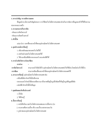1. สาระสํ าคัญ / ความคิดรวบยอด
            ข้อมูลต่างๆ มีความสําคัญต่อคนเรา การใช้เทคโนโลยีสารสนเทศมาช่วยในการจัดการข้อมูลจะทําให้ได้รับความ
สะดวกและรวดเร็ว
2. ความสามารถในการคิด
- ทักษะการคิดวิเคราะห์
- ทักษะการคิดสร้างสรรค์
3. ตัวชี้วด
          ั
         ง 3.1 ป.4/1 บอกชื่อและหน้าที่ของอุปกรณ์เทคโนโลยีสารสนเทศ
4. จุดประสงค์การเรียนร้ ู
         1. อธิ บายลักษณะของเทคโนโลยีได้
         2. ยกตัวอย่างเทคโนโลยีสารสนเทศได้
                 ้    ้       ั                ่
         3. ใชงานกลองดิจิทล สแกนเนอร์ และแผนซีดีได้
5. การอ่านคิดวิเคราะห์ และเขียน
         การอ่ าน         -
 การคิดวิเคราะห์                             ่
                          สามารถนําไปคิดได้วา อุปกรณ์เทคโนโลยีสารสนเทศนําไปใช้ประโยชน์อย่างไรได้บาง
                                                                                                 ้
 การเขียน                 สามารถเขียนชื่อและหน้าที่ของอุปกรณ์เทคโนโลยีสารสนเทศได้
6. สาระการเรียนรู้ อุปกรณ์เทคโนโลยีสารสนเทศ เช่น
        - กลองดิจิทล ทําหน้าที่บนทึกภาพ
               ้    ั             ั
                                                        ่                     ่
        - สแกนเนอร์ ทําหน้าที่สแกนข้อความ หรื อภาพที่อยูในรู ปสิ่ งพิมพ์ให้อยูในรู ปข้อมูลดิจิทล
                                                                                               ั
             ่
        - แผนซีดี ทําหน้าที่เก็บข้อมูล

7. คุณลกษณะอนพงประสงค์
          ั            ั ึ
            1. มีวนยิ ั
            2. ใฝ่ เรี ยนรู้
8. สื่ อการเรียนรู้
            1. หนงสือเรียน เทคโนโลยีสารสนเทศและการสื่ อสาร ป.4
                     ั
            2. กระดาษข้อความเรื่ อง ช้าง และเรื่อง ดอกทานตะวน
                                                            ั
            3. รู ปภาพและอุปกรณ์เทคโนโลยีสารสนเทศ
 