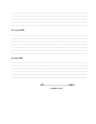 ....................................................................................................................................................................................................................
 ....................................................................................................................................................................................................................
 ....................................................................................................................................................................................................................
 ....................................................................................................................................................................................................................
....................................................................................................................................................................................................................

14.2 แนวทางแก้ไข
 ....................................................................................................................................................................................................................
 ....................................................................................................................................................................................................................
 ....................................................................................................................................................................................................................
 ....................................................................................................................................................................................................................
 ....................................................................................................................................................................................................................
 ....................................................................................................................................................................................................................
....................................................................................................................................................................................................................

14.3 ผลการแก้ ไข
 ....................................................................................................................................................................................................................
 ....................................................................................................................................................................................................................
 ....................................................................................................................................................................................................................
 ....................................................................................................................................................................................................................
 ....................................................................................................................................................................................................................
....................................................................................................................................................................................................................


                                                                                ลงชื่อ...........................................................ครู ผู้สอน
                                                                                                    ( นายอุเทน มาดา )
 