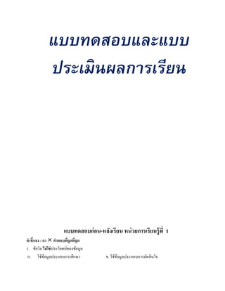 แบบทดสอบและแบบ
             ประเมินผลการเรียน




                     แบบทดสอบก่ อน-หลงเรียน หน่วยการเรียนรู้ ที่ 1
                                     ั
คําชี้แจง : กา  คําตอบทีถูกทีสุด
                         ่ ่
1. ข้อใด ไม่ใช่ประโยชน์ของข้อมูล
ก. ใช้ขอมูลประกอบการศึกษา
             ้                         ข. ใช้ขอมูลประกอบการตัดสิ นใจ
                                              ้
 