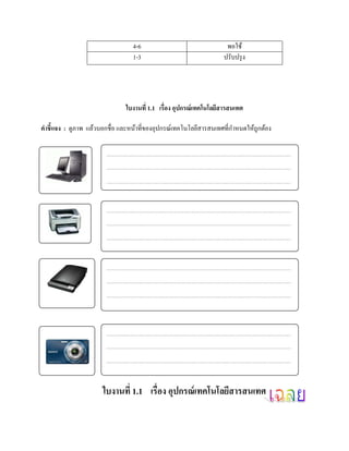 4-6                                พอใช้
                                 1-3                               ปรับปรุ ง




                               ใบงานที่ 1.1 เรื่อง อุปกรณ์เทคโนโลยสารสนเทศ
                                                                  ี

คําชี้แจง : ดูภาพ แล้วบอกชื่อ และหน้าที่ของอุปกรณ์เทคโนโลยีสารสนเทศที่กาหนดให้ถูกต้อง
                                                                       ํ




                      ใบงานที่ 1.1 เรื่อง อุปกรณ์ เทคโนโลยีสารสนเทศ
 