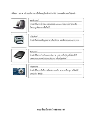 คําชี้แจง : ดูภาพ แล้วบอกชื่อ และหน้าที่ของอุปกรณ์เทคโนโลยีสารสนเทศที่กาหนดให้ถูกต้อง
                                                                       ํ

                        คอมพิวเตอร์
                        ทําหน้าที ในการรับข้อมูล ประมวลผล และแสดงข้อมูลได้อย่างรวดเร็ ว
                                  ่
                        มีความถูกตอง และเชื่อถือได้
                                    ้


                        เครื่องพิมพ์
                        ทําหนาทีแสดงผลข้อมูลออกมาเป็นรูปภาพ และข้อความลงบนกระดาษ
                               ้ ่



                        สแกนเนอร์
                        ทําหน้าที ในการอ่านหรื อสแกนข้อความ รูปภาพทีอยู่ในรู ปสิ่ งพิมพ์ให้
                                  ่                                 ่
                        แสดงผลผ่านทางหนาจอคอมพิวเตอร์ หรือเครื่องพิมพ์
                                           ้


                        กลองดิจิทล
                           ้     ั
                        ทําหนาทีในการบนทึกภาพทีสะดวกรวดเร็ว สามารถเรียกดูภาพไดทนที
                             ้ ่        ั      ่                              ้ ั
                        และไม่ตองใช้ฟิล์ม
                               ้




ผนการจัดการ

                                  แบบประเมินการนําเสนอผลงาน
 