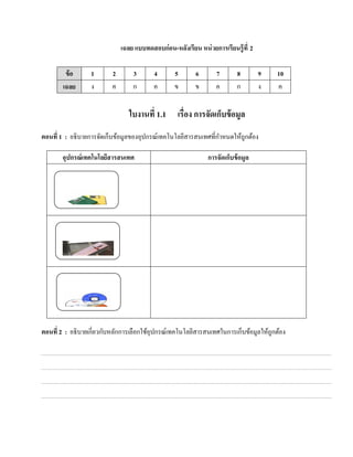 เฉลย แบบทดสอบก่อน-หลงเรียน หน่วยการเรียนรู้ ที่ 2
                                                  ั

         ข้ อ     1       2       3       4      5       6       7        8       9    10
        เฉลย      ง       ค       ก       ค      ข       ข       ค        ก       ง    ค


                                 ใบงานที่ 1.1      เรื่อง การจัดเก็บข้ อมูล
ตอนที่ 1 : อธิ บายการจัดเก็บข้อมูลของอุปกรณ์เทคโนโลยีสารสนเทศที่กาหนดให้ถูกต้อง
                                                                 ํ

       อุปกรณ์เทคโนโลยสารสนเทศ
                      ี                                       การจัดเก็บข้ อมูล




ตอนที่ 2 : อธิ บายเกี่ยวกับหลักการเลือกใช้อุปกรณ์เทคโนโลยีสารสนเทศในการเก็บข้อมูลให้ถูกต้อง
 