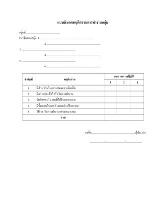 แบบสั งเกตพฤติกรรมการทํางานกลุ่ม
กลุ่มที่..................................................
สมาชิกของกลุ่ม 1. ..............................................................................
                                    2. ..............................................................................
3. ..............................................................................
                                    4. ..............................................................................
5. ..............................................................................
                                    6. ..............................................................................

                                                                                                                                    คุณภาพการปฏิบัติ
        ลําดับที่                                               พฤติกรรม
                                                                                                                                  3       2          1
             1           มีส่วนร่วมในการแสดงความคิดเห็น
             2           มีความกระตือรื อร้นในการทํางาน
             3           รับผิดชอบในงานที่ได้รับมอบหมาย
             4           มีข้นตอนในการทํางานอย่างเป็ นระบบ
                             ั
             5           ใช้เวลาในการทํางานอย่างเหมาะสม
                                              รวม


                                                                                              ลงชื่อ ................................................................ผประเมิน
                                                                                                                                                                      ู้

                                                                                                     ......................./.........................../........................
 