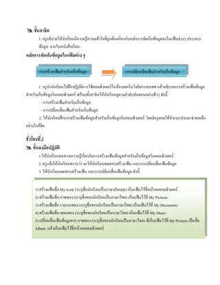  ขั้นสาธิต
       1. ครู อธิ บายให้นกเรี ยนมีความรู ้ความเข้าใจที่ถูกต้องเกี่ยวกับหลักการจัดเก็บข้อมูลลงในแฟ้ มต่างๆ ประกอบ
                         ั
       ข้อมูล จากในหนงสือเรียน
                           ั
หลกการจัดเกบข้อมูลในแฟ้มต่าง ๆ
  ั        ็

        การสร้างแฟ้ มสําหรับเก็บข้อมูล                          การเปลี่ยนชื่อแฟ้ มสําหรับเก็บข้อมูล

        1. ครู นานักเรี ยนไปฝึ กปฏิบติการใช้คอมพิวเตอร์ ในห้องเทคโนโลยีสารสนเทศ แล้วอธิ บายการสร้างแฟ้ มข้อมูล
                ํ                    ั
สําหรับเก็บข้อมูลในคอมพิวเตอร์ พร้อมทั้งสาธิ ตให้นกเรี ยนดูตามลําดับขันตอนอย่างช้าๆ ดังนี้
                                                    ั
          - การสร้างแฟ้ มสําหรับเก็บข้อมูล
          - การเปลี่ยนชื่อแฟ้ มสําหรับเก็บข้อมูล
        2. ให้นกเรี ยนฝึ กการสร้างแฟ้ มข้อมูลสําหรับเก็บข้อมูลในคอมพิวเตอร์ โดยมีครูคอยใหคาแนะนาและช่วยเหลือ
                  ั                                                                        ้ ํ ํ
อย่างใกล้ชิด

ชั่วโมงที่ 2
 ขั้นลงมือปฏิบัติ
       1.ให้นกเรี ยนทบทวนความรู ้เกี่ยวกับการสร้างแฟ้ มข้อมูลสําหรับเก็บข้อมูลในคอมพิวเตอร์
               ั
       2. ครู แจ้งให้นกเรี ยนทราบว่า จะให้นกเรี ยนทดสอบสร้างแฟ้ ม และการเปลี่ยนชื่อแฟ้ มข้อมูล
                      ั                    ั
       3. ให้นกเรี ยนทดสอบสร้างแฟ้ ม และการเปลี่ยนชื่อแฟ้ มข้อมูล ดังนี้
                 ั


     1) สร้างแฟ้ มชื่อ My work (ระบุชื่อนกเรียนเป็นภาษาอังกฤษ) เก็บแฟ้มไวที่หนาจอคอมพิวเตอร์
                                         ั                                  ้ ้
     2) สร้างแฟ้ มชื่อ ภาพของ (ระบุชื่อของนักเรี ยนเป็ นภาษาไทย) เก็บแฟ้ มไว้ที่ My Pictures
     3) สร้างแฟ้ มชื่อ รายงานของ (ระบุชื่อของนักเรี ยนเป็ นภาษาไทย) เก็บแฟ้ มไว้ที่ My Documents
     4) สร้างแฟ้ มชื่อ เพลงของ (ระบุชื่อของนักเรี ยนเป็ นภาษาไทย) เก็บแฟ้ มไว้ที่ My Music
     5) เปลี่ยนชื่อแฟ้ มข้อมูลจาก ภาพของ (ระบุชื่อของนักเรี ยนเป็ นภาษาไทย) ที่เก็บแฟ้มไวที่ My Pictures เป็นชื่อ
                                                                                           ้
     Album แลวเก็บแฟ้มไวที่หนาจอคอมพิวเตอร์
                  ้           ้ ้
 