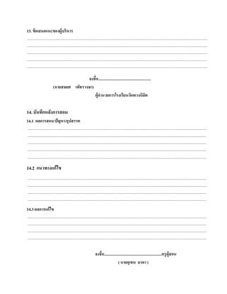13. ข้อเสนอแนะของผู้บริหาร
......................................................................................................................................................................................................................
......................................................................................................................................................................................................................
......................................................................................................................................................................................................................
......................................................................................................................................................................................................................
......................................................................................................................................................................................................................

                                              ลงชื่อ......................................................
                              (นายสมยศ เพ็ชรวงษา)
                                                  ผ้อานวยการโรงเรียนวดพวงนิมิต
                                                    ูํ                               ั

14. บันทกหลงการสอน
        ึ ั
14.1 ผลการสอน/ปัญหา/อุปสรรค
....................................................................................................................................................................................................................
....................................................................................................................................................................................................................
....................................................................................................................................................................................................................
....................................................................................................................................................................................................................
....................................................................................................................................................................................................................

14.2 แนวทางแก้ไข
....................................................................................................................................................................................................................
....................................................................................................................................................................................................................
....................................................................................................................................................................................................................
....................................................................................................................................................................................................................
14.3 ผลการแก้ ไข
....................................................................................................................................................................................................................
....................................................................................................................................................................................................................
....................................................................................................................................................................................................................
....................................................................................................................................................................................................................


                                                                                ลงชื่อ...........................................................ครู ผู้สอน
                                                                                                    ( นายอุเทน มาดา )
 
