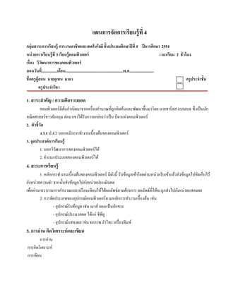 แผนการจัดการเรียนรู้ ที่ 4
กลุ่มสาระการเรียนรู้ การงานอาชี พและเทคโนโลยี ชั้ นประถมศึกษาปี ที่ 4 ปี การศึกษา 2554
หน่วยการเรียนร้ ู ที่ 3 เรียนร้ ูคอมพวเตอร์ ิ                                                                         เวลาเรียน 2 ชั่ วโมง
เรื่อง ววฒนาการของคอมพวเตอร์
            ิั                      ิ
สอนวนท.ี่ ...............เดือน...........................................................พ.ศ.........................
        ั
ชื่ อครูผ้ ูสอน นายอุเทน มาดา                                                                                                           ครูประจําชั้ น
            ครู ประจําวิชา

1. สาระสํ าคัญ / ความคดรวบยอด
                      ิ
          คอมพิวเตอร์ มีตนกําเนิดมาจากเครื่ องคํานวณที่ถูกคิดค้นและพัฒนาขึ้นมาโดย นายชาร์ ลส แบบเบจ ซ่ ึงเป็นนก
                         ้                                                                                    ั
คณิ ตศาสตร์ ชาวอังกฤษ ต่อมาเขาได้รับการยกย่องว่าเป็ น บิดาแห่งคอมพิวเตอร์
2. ตัวชี้วด
          ั
          ง 3.1 ป.4/2 บอกหลักการทํางานเบื้องต้นของคอมพิวเตอร์
3. จุดประสงค์การเรียนร้ ู
          1. บอกวิวฒนาการของคอมพิวเตอร์ ได้
                    ั
          2. จําแนกประเภทของคอมพิวเตอร์ ได้
4. สาระการเรียนรู้
         1. หลักการทํางานเบื้องต้นของคอมพิวเตอร์ มีดงนี้ รับข้อมูลเข้าโดยผ่านหน่วยรับเข้าแล้วส่ งข้อมูลไปจัดเก็บไว้
                                                       ั
ยังหน่วยความจํา จากนั้นส่ งข้อมูลไปยังหน่วยประเมินผล
เพื่อผ่านกระบวนการคํานวณและเปรี ยบเทียบให้ได้ผลลัพธ์ตามต้องการ ผลลพธ์ที่ไดจะถูกส่งไปยงหน่วยแสดงผล
                                                                         ั      ้            ั
         2. การจัดประเภทของอุปกรณ์คอมพิวเตอร์ ตามหลักการทํางานเบื้องต้น เช่น
                  - อุปกรณ์รับข้อมูล เช่น เมาส์ แผงแป้นอกขระ
                                                         ั
                  - อุปกรณ์ประมวลผล ได้แก่ ซีพียู
                  - อุปกรณ์แสดงผล เช่น จอภาพ ลาโพง เครื่ องพิมพ์
                                                   ํ
5. การอ่าน คิดวิเคราะห์ และเขียน
       การอ่าน
การคิดวิเคราะห์
การเขียน
 