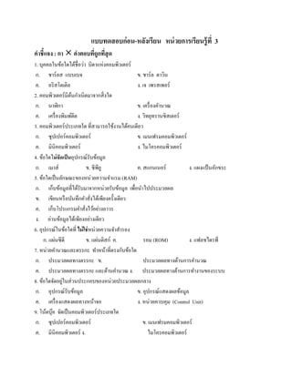 แบบทดสอบก่อน-หลังเรียน หน่ วยการเรียนรู้ ที่ 3
คําชี้แจง : กา  คําตอบทีถูกทีสุด
                         ่ ่
1. บุคคลในข้อใดได้ชื่อว่า บิดาแห่งคอมพิวเตอร์
ก. ชาร์ ลส แบบเบจ                               ข. ชาร์ ล ดาวิน
 ค. อริสโตเติล                                  ง. เจ เพรสเพอร์
2. คอมพิวเตอร์ มีตนกําเนิดมาจากสิ่ งใด
                   ้
 ก. นาฬิกา                                      ข. เครื่ องคํานวณ
 ค. เครื่ องพิมพ์ดีด                            ง. วิทยุทรานซิ สเตอร์
3. คอมพิวเตอร์ ประเภทใด ที่สามารถใช้งานได้คนเดียว
 ก. ซุปเปอร์คอมพิวเตอร์                         ข. เมนเฟรมคอมพิวเตอร์
 ค. มินิคอมพิวเตอร์                             ง. ไมโครคอมพิวเตอร์
4. ข้อใดไม่ จัดเป็นอุปกรณ์รับข้อมูล
 ก. เมาส์                 ข. ซีพียู             ค. สแกนเนอร์           ง. แผงแป้นอกขระ
                                                                                  ั
5. ข้อใดเป็ นลักษณะของหน่วยความจําแรม (RAM)
 ก. เก็บข้อมูลที่ได้รับมาจากหน่วยรับข้อมูล เพื่อนําไปประมวลผล
 ข. เขียนหรื อบันทึกคําสั่งได้เพียงครั้งเดียว
 ค. เก็บโปรแกรมคําสั่งไว้อย่างถาวร
 ง. อ่านข้อมูลได้เพียงอย่างเดียว
6. อุปกรณ์ในขอใดที่ ไม่ใช่หน่วยความจําสํารอง
                 ้
           ่
      ก. แผนซีดี         ข. แผนดิสก์ ค.
                                ่                   รอม (ROM)          ง. แฟลชไดรฟ์
7. หน่วยคานวณและตรรกะ ทาหนาที่ตรงกบขอใด
             ํ                 ํ ้          ั ้
 ก. ประมวลผลทางตรรกะ ข.                             ประมวลผลทางด้านการคํานวณ
 ค. ประมวลผลทางตรรกะ และด้านคํานวณ ง. ประมวลผลทางด้านการทํางานของระบบ
8. ขอใดจดอยในส่วนประกอบของหน่วยประมวลผลกลาง
     ้ ั ู่
 ก. อุปกรณ์รับข้อมูล                            ข. อุปกรณ์แสดงผลข้อมูล
 ค. เครื่ องแสดงผลทางหน้าจอ                     ง. หน่วยควบคุม (Control Unit)
9. โนตบุค จดเป็นคอมพิวเตอร์ประเภทใด
       ้ ๊ ั
 ก. ซุปเปอร์คอมพิวเตอร์                            ข. เมนเฟรมคอมพิวเตอร์
 ค. มินิคอมพิวเตอร์ ง.                                ไมโครคอมพิวเตอร์
 