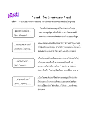 ใบงานที่ เรื่อง ประเภทของคอมพวเตอร์
                                                       ิ
คําชี้แจง : จําแนกประเภทของคอมพิวเตอร์ และบอกความสามารถของแต่ละระบบให้ถูกต้อง

                                  เป็นเครื่องประมวลผลข้อมูลทีมีความสามารถในการ
                                                             ่
    ซุปเปอร์คอมพิวเตอร์
                                 ประมวลผลสงทีสด สร้างขึ้นเพืองานดานวิทยาศาสตร์ที่
                                          ู ่ ุ             ่    ้
  (Super Computer)
                                 ตองการการประมวลผลทีซบซ้อนและตองการความเร็วสูง
                                  ้                 ่ั        ้

                                เป็นเครื่องประมวลผลข้อมูลทีมีส่วนความจําและความเร็วนอย
                                                           ่                        ้
    เมนเฟรมคอมพิวเตอร์
                                กว่าซุปเปอร์คอมพิวเตอร์ สามารถใช้ข้อมูลและคําสงของเครื่อง
                                                                              ั่
  (Mainframe Computer)
                                รุ่นอื นในตระกูลเดียวกันได้โดยไม่ตองดัดแปลงแก้ไขใดๆ
                                       ่                          ้

                                เป็นเครื่องคอมพิวเตอร์ขนาดกลาง สามารถใช้งานไดพร้อม
                                                                             ้
      มินิคอมพิวเตอร์           กันหลายคนเช่นเดียวกับเมนเฟรมคอมพิวเตอร์ แต่
  (Mini Computer)               สมรรถภาพในการทํางานดอยกว่า และมีราคาย่อมเยา
                                                    ้
                                เหมาะสําหรับใช้ในงานธุรกิ จ หรื อหน่วยงานทีมีขนาดกลาง
                                                                           ่

                                เป็ นเครื ่องคอมพิ วเตอร์ ทีใช้ประมวลผลข้อมูลที มีขนาดเล็ก
                                                            ่                   ่
      ไมโครคอมพิวเตอร์
                               มีหน่วยความจําและความเร็วในการประมวลผลนอยทีสด
                                                                      ้ ่ ุ
  (Micro Computer)
                               สามารถใช้งานโดยผูใช้คนเดียว จึงเรียกว่า คอมพิวเตอร์
                                                ้
                               ส่วนบคคล
                                    ุ
 