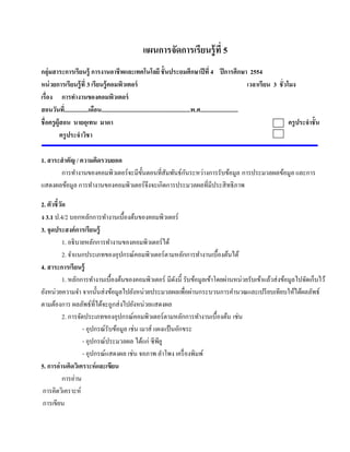 แผนการจัดการเรียนรู้ ที่ 5
กลุ่มสาระการเรียนรู้ การงานอาชี พและเทคโนโลยี ชั้ นประถมศึกษาปี ที่ 4 ปี การศึกษา 2554
หน่วยการเรียนร้ ู ที่ 3 เรียนร้ ูคอมพวเตอร์ ิ                                                                         เวลาเรียน 3 ชั่ วโมง
เรื่อง การทางานของคอมพวเตอร์
                   ํ                  ิ
สอนวนท.ี่ ...............เดือน...........................................................พ.ศ.........................
        ั
ชื่ อครูผ้ ูสอน นายอุเทน มาดา                                                                                                           ครูประจําชั้ น
            ครู ประจําวิชา

1. สาระสํ าคัญ / ความคิดรวบยอด
                                                      ั
       การทํางานของคอมพิวเตอร์ จะมีข้ นตอนที่สัมพันธ์กนระหว่างการรับข้อมูล การประมวลผลข้อมูล และการ
                                      ั
แสดงผลขอมูล การทํางานของคอมพิวเตอร์ จึงจะเกิดการประมวลผลที่มีประสิ ทธิ ภาพ
           ้

2. ตัวชี้วด
          ั
ง 3.1 ป.4/2 บอกหลักการทํางานเบื้องต้นของคอมพิวเตอร์
3. จุดประสงค์การเรียนรู้
            1. อธิ บายหลักการทํางานของคอมพิวเตอร์ ได้
            2. จําแนกประเภทของอุปกรณ์คอมพิวเตอร์ ตามหลักการทํางานเบื้องต้นได้
4. สาระการเรียนรู้
            1. หลักการทํางานเบื้องต้นของคอมพิวเตอร์ มีดงนี้ รับข้อมูลเข้าโดยผ่านหน่วยรับเข้าแล้วส่ งข้อมูลไปจัดเก็บไว้
                                                          ั
ยังหน่วยความจํา จากนั้นส่ งข้อมูลไปยังหน่วยประมวลผลเพื่อผ่านกระบวนการคํานวณและเปรี ยบเทียบให้ได้ผลลัพธ์
ตามต้องการ ผลลพธ์ที่ไดจะถูกส่งไปยงหน่วยแสดงผล
                      ั     ้             ั
            2. การจัดประเภทของอุปกรณ์คอมพิวเตอร์ ตามหลักการทํางานเบื้องต้น เช่น
                     - อุปกรณ์รับข้อมูล เช่น เมาส์ แผงแป้นอกขระ
                                                            ั
                     - อุปกรณ์ประมวลผล ได้แก่ ซีพียู
                     - อุปกรณ์แสดงผล เช่น จอภาพ ลําโพง เครื่ องพิมพ์
5. การอ่านคิดวิเคราะห์ และเขียน
            การอ่าน
 การคิดวิเคราะห์
 การเขียน
 