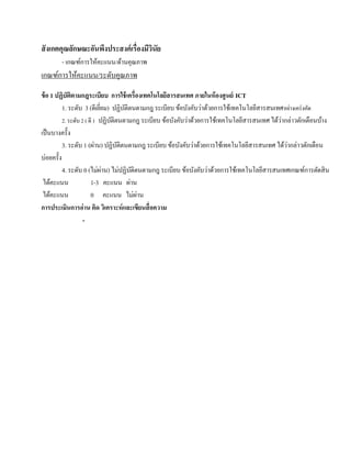สั งเกตคุณลักษณะอันพึงประสงค์ เรื่องมีวนัย
                                       ิ
        - เกณฑ์การให้คะแนน/ด้านคุณภาพ
เกณฑ์การให้คะแนน/ระดบคุณภาพ
                    ั
ข้ อ 1 ปฏิบัติตามกฎระเบียบ การใช้ เครื่องเทคโนโลยีสารสนเทศ ภายในห้ องศูนย์ ICT
          1. ระดับ 3 (ดีเยยม) ปฏิบติตนตามกฎ ระเบียบ ข้อบังคับว่าด้วยการใช้เทคโนโลยีสารสนเทศ อยางเคร่งคด
                            ี่       ั                                                            ่      ั
                                                                                              ่
          2. ระดับ 2 ( ดี ) ปฏิบติตนตามกฎ ระเบียบ ข้อบังคับว่าด้วยการใช้เทคโนโลยีสารสนเทศ ได้วากล่าวตักเตือนบ้าง
                                 ั
เป็ นบางครั้ง
                                                                                                ่
          3. ระดับ 1 (ผ่าน) ปฏิบติตนตามกฎ ระเบียบ ข้อบังคับว่าด้วยการใช้เทคโนโลยีสารสนเทศ ได้วากล่าวตักเตือน
                                   ั
บ่อยครั้ง
          4. ระดับ 0 (ไม่ผาน) ไม่ปฏิบติตนตามกฎ ระเบียบ ข้อบังคับว่าด้วยการใช้เทคโนโลยีสารสนเทศเกณฑ์การตัดสิ น
                               ่         ั
 ไดคะแนน
       ้                1-3 คะแนน ผาน  ่
 ไดคะแนน
     ้                  0 คะแนน ไม่ผาน     ่
การประเมินการอ่ าน คิด วิเคราะห์ และเขียนสื่ อความ
                    -
 