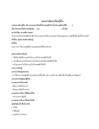 แผนการจัดการเรียนรู้ ที่ 6
หน่วยการเรียนร้ ู ที่ 6 สร้ างงานเอกสารด้ วยไมโครซอฟต์ เวิร์ด ชั้ นประถมศึกษาปี ที่  4
เรื่อง โปรแกรมไมโครซอฟต์ เวิร์ด เวลา                                      5 ชั่ วโมง
สาระสํ าคัญ / ความคิดรวบยอด
                                                                                            ํ
โปรแกรมไมโครซอฟตเ์ วร์ด เป็ นโปรแกรมสําหรับสร้างงานเอกสารในลักษณะต่างๆ โดยใช้เครื่ องมือที่กาหนดให้
                              ิ
ตัวชี้วด / จุดประสงค์การเรียนร้ ู
          ั
ตัวชี้วดั
ง 3.1 ป.4/4 ใช้ระบบปฏิบติการคอมพิวเตอร์ เพื่อการทํางาน
                                ั

จุดประสงค์การเรียนร้ ู
                      ํ
1. ใช้เครื่ องมือที่กาหนดในโปรแกรมไมโครซอฟต์เวิร์ดได้
2. บอกขั้นตอนการสร้างเอกสารในโปรแกรมไมโครซอฟต์เวิร์ดได้
3. สร้างเอกสารในโปรแกรมไมโครซอฟต์เวิร์ดได้
สาระการเรียนร้ ู
สาระการเรียนรู้ แกนกลาง
- การใช้งานระบบปฏิบติการคอมพิวเตอร์ เบื้องต้น เช่น การสร้าง ลบ เปลี่ยนชื่อ ยายแฟ้มและโฟลเดอร์
                          ั                                                 ้
สมรรถนะสําคัญของผ้ เู รียน
ความสามารถในการคิด
- ทักษะการคิดวิเคราะห์
- ทักษะการคิดสร้างสรรค์
ความสามารถในการใช้ ทกษะชี วตั  ิ
- กระบวนการปฏิบติ       ั
ความสามารถในการใช้ เทคโนโลยี
คุณลกษณะอนพงประสงค์
       ั          ั ึ
1. มีวนย ิ ั
2. ใฝ่ เรี ยนรู ้
3. มุ่งมันในการทํางาน
           ่
 