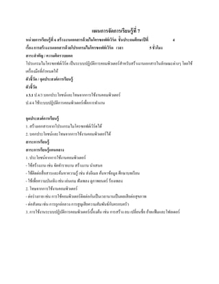 แผนการจัดการเรียนรู้ ที่ 7
หน่วยการเรียนร้ ู ที่ 6 สร้ างงานเอกสารด้ วยไมโครซอฟต์ เวิร์ด ชั้ นประถมศึกษาปี ที่            4
เรื่อง การสร้ างงานเอกสารด้ วยโปรแกรมไมโครซอฟต์ เวิร์ด เวลา                         5 ชั่ วโมง
สาระสํ าคัญ / ความคิดรวบยอด
โปรแกรมไมโครซอฟตเ์ วร์ด เป็ นระบบปฏิบติการคอมพิวเตอร์ สาหรับสร้างงานเอกสารในลักษณะต่างๆ โดยใช้
                              ิ               ั                    ํ
              ํ
เครื่องมือที่กาหนดให้
ตัวชี้วด / จุดประสงค์การเรียนรู้
         ั
ตัวชี้วด
       ั
ง 3.1 ป.4/3 บอกประโยชน์และโทษจากการใช้งานคอมพิวเตอร์
ป.4/4 ใช้ระบบปฏิบติการคอมพิวเตอร์ เพื่อการทํางาน
                       ั

จุดประสงค์การเรียนร้ ู
1. สร้างเอกสารจากโปรแกรมไมโครซอฟต์เวิร์ดได้
2. บอกประโยชน์และโทษจากการใช้งานคอมพิวเตอร์ ได้
สาระการเรียนรู้
สาระการเรียนรู้ แกนกลาง
1. ประโยชน์จากการใช้งานคอมพิวเตอร์
- ใช้สร้างงาน เช่น จัดทํารายงาน สร้างงาน นําเสนอ
- ใชติดต่อสื่อสารและคนหาความรู้ เช่น ส่ งอีเมล ค้นหาข้อมูล ศึกษาบทเรี ยน
      ้                 ้
- ใชเ้ พื่อความบนเทิง เช่น เล่นเกม ฟังเพลง ดูภาพยนตร์ ร้องเพลง
                 ั
2. โทษจากการใช้งานคอมพิวเตอร์
- ต่อร่ างกาย เช่น การใชคอมพิวเตอร์ติดต่อกนเป็นเวลานานเป็นผลเสียต่อสุขภาพ
                          ้                 ั
- ต่อสังคม เช่น การถูกล่อลวง การสู ญเสี ยความสัมพันธ์กบครอบครัว
                                                        ั
3. การใช้งานระบบปฏิบติการคอมพิวเตอร์ เบื้องต้น เช่น การสร้าง ลบ เปลี่ยนชื่อ ยายแฟ้มและโฟลเดอร์
                            ั                                                ้
 