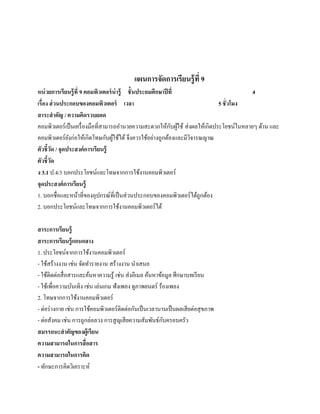 แผนการจัดการเรียนรู้ ที่ 9
หน่วยการเรียนร้ ู ที่ 9 คอมพิวเตอร์ น่ารู้ ชั้ นประถมศึกษาปี ที่                          4
เรื่อง ส่ วนประกอบของคอมพิวเตอร์ เวลา                                         5 ชั่ วโมง
สาระสํ าคัญ / ความคิดรวบยอด
                                                              ั ้
คอมพิวเตอร์ เป็ นเครื่ องมือที่สามารถอํานวยความสะดวกให้กบผูใช้ ส่ งผลให้เกิดประโยชน์ในหลายๆ ด้าน และ
คอมพิวเตอร์ยงก่อใหเ้ กิดโทษกบผใชได้ จึงควรใช้อย่างถูกต้องและมีวจารณญาณ
               ั                 ั ู้ ้                            ิ
ตัวชี้วด / จุดประสงค์การเรียนร้ ู
         ั
ตัวชี้วด
       ั
ง 3.1 ป.4/3 บอกประโยชน์และโทษจากการใช้งานคอมพิวเตอร์
จุดประสงค์การเรียนร้ ู
1. บอกชื่อและหน้าที่ของอุปกรณ์ที่เป็ นส่ วนประกอบของคอมพิวเตอร์ ได้ถูกต้อง
2. บอกประโยชน์และโทษจากการใช้งานคอมพิวเตอร์ ได้

สาระการเรียนร้ ู
สาระการเรียนรู้ แกนกลาง
1. ประโยชน์จากการใช้งานคอมพิวเตอร์
- ใช้สร้างงาน เช่น จัดทํารายงาน สร้างงาน นําเสนอ
- ใชติดต่อสื่อสารและคนหาความรู้ เช่น ส่ งอีเมล ค้นหาข้อมูล ศึกษาบทเรี ยน
      ้                 ้
- ใชเ้ พื่อความบนเทิง เช่น เล่นเกม ฟังเพลง ดูภาพยนตร์ ร้องเพลง
                 ั
2. โทษจากการใช้งานคอมพิวเตอร์
- ต่อร่ างกาย เช่น การใชคอมพิวเตอร์ติดตอกนเป็นเวลานานเป็นผลเสียต่อสุขภาพ
                          ้              ่ ั
- ต่อสังคม เช่น การถูกล่อลวง การสู ญเสี ยความสัมพันธ์กบครอบครัว
                                                        ั
สมรรถนะสําคัญของผ้ ูเรียน
ความสามารถในการสื่ อสาร
ความสามารถในการคิด
- ทักษะการคิดวิเคราะห์
 