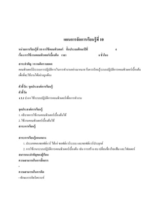 แผนการจัดการเรียนรู้ ที่ 10
หน่วยการเรียนร้ ู ที่ 10 การใช้ คอมพิวเตอร์ ชั้ นประถมศึกษาปี ที่                  4
เรื่อง การใช้ งานคอมพิวเตอร์ เบืองต้ น เวลา
                                  ้                                 6 ชั่ วโมง

สาระสํ าคัญ / ความคิดรวบยอด
คอมพิวเตอร์ มีระบบการปฏิบติการในการทํางานอย่างมากมาย จึงควรเรี ยนรู ้ระบบปฏิบติการคอมพิวเตอร์ เบื้องต้น
                           ั                                                 ั
            ้    ้ ่
เพื่อที่จะใชงานไดอยางถูกตอง
                         ้

ตัวชี้วด / จุดประสงค์การเรียนร้ ู
         ั
ตัวชี้วด
       ั
ง 3.1 ป.4/4 ใช้ระบบปฏิบติการคอมพิวเตอร์ เพื่อการทํางาน
                         ั

จุดประสงค์การเรียนร้ ู
1. อธิ บายการใช้งานคอมพิวเตอร์ เบื้องต้นได้
2. ใชงานคอมพิวเตอร์เบ้ืองตนได้
     ้                    ้
สาระการเรียนร้ ู

สาระการเรียนรู้ แกนกลาง
     1. ประเภทของซอฟต์แวร์ ไดแก่ ซอฟตแวร์ระบบ และซอฟตแวร์ประยกต์
                              ้       ์                      ์        ุ
     2. การใช้งานระบบปฏิบติการคอมพิวเตอร์ เบื้องต้น เช่น การสร้าง ลบ เปลี่ยนชื่อ ยายแฟ้ม และโฟลเดอร์
                          ั                                                       ้
สมรรถนะสําคัญของผ้ ูเรียน
ความสามารถในการสื่ อสาร
-
ความสามารถในการคิด
- ทักษะการคิดวิเคราะห์
 