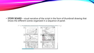 • STORY BOARD – visual narrative of the script in the form of thumbnail drawing that
shows the different scenes organized in a sequence of panel.
 