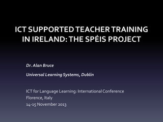 ICT SUPPORTED TEACHER TRAINING
IN IRELAND: THE SPÉIS PROJECT
Dr. Alan Bruce
Universal Learning Systems, Dublin

ICT for Language Learning: International Conference
Florence, Italy
14-15 November 2013

 