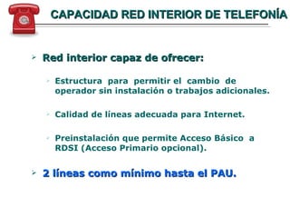 CAPACIDAD RED INTERIOR DE TELEFONÍA Red interior capaz de ofrecer: Estructura  para  permitir el  cambio  de operador sin instalación o trabajos adicionales. Calidad de líneas adecuada para Internet. Preinstalación que permite Acceso Básico  a RDSI (Acceso Primario opcional). 2 líneas como mínimo hasta el PAU. 