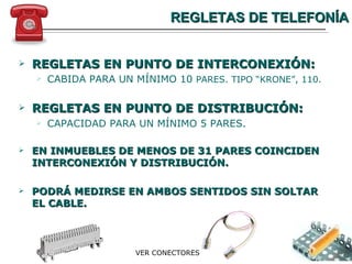 REGLETAS DE TELEFONÍA REGLETAS EN PUNTO DE INTERCONEXIÓN: CABIDA PARA UN MÍNIMO 10  PARES. TIPO “KRONE”, 110. REGLETAS EN PUNTO DE DISTRIBUCIÓN: CAPACIDAD PARA UN MÍNIMO 5 PARES. EN INMUEBLES DE MENOS DE 31 PARES COINCIDEN  INTERCONEXIÓN Y DISTRIBUCIÓN . PODRÁ MEDIRSE EN AMBOS SENTIDOS SIN SOLTAR EL CABLE. VER CONECTORES 