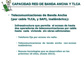 CAPACIDAD RED DE BANDA ANCHA Y TLCA Telecomunicaciones de Banda Ancha  (por cable TLCA, y SAFI, inalámbrico): Infraestructura que permita  el acceso de hasta dos operadores de telecomunicaciones por cable hasta  cada  vivienda  sin obras adicionales: Telefonía fija por acceso vía radio. Telecomunicaciones  de  banda  ancha  con acceso inalámbrico. Nuevas tecnologías que se desarrollen en los próximos 10 años, (hasta 2013). 
