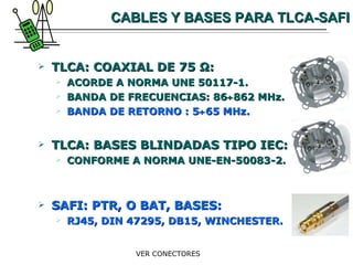 CABLES Y BASES PARA TLCA-SAFI TLCA: COAXIAL DE 75  Ω : ACORDE A NORMA UNE 50117-1. BANDA DE FRECUENCIAS: 86  862 MHz. BANDA DE RETORNO : 5  65 MHz. TLCA: BASES BLINDADAS TIPO IEC: CONFORME A NORMA UNE-EN-50083-2. SAFI: PTR, O BAT, BASES: RJ45, DIN 47295, DB15, WINCHESTER. VER CONECTORES 