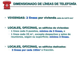 DIMENSIONADO DE LÍNEAS DE TELEFONÍA VIVIENDAS:  2 líneas  por vivienda ,  cable de 4x0’5 mm 2 LOCALES, OFICINAS,  en edificios de viviendas: 1 línea cada 5 puestos,  mínimo de 3 líneas,  o 1 línea cada 33 m 2  , excepto despachos y salas de reuniones, según su superficie;  mínimo 3 líneas.   LOCALES, OFICINAS,  en edificios dedicados: 3 líneas por cada 100m 2  o fracción. 