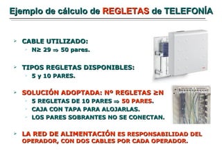 Ejemplo de cálculo de  REGLETAS  de TELEFONÍA CABLE UTILIZADO:  N≥ 29    50 pares.  TIPOS REGLETAS DISPONIBLES: 5 y 10 PARES. SOLUCIÓN ADOPTADA: Nº REGLETAS ≥N 5 REGLETAS DE 10 PARES     50 PARES . CAJA CON TAPA PARA ALOJARLAS. LOS PARES SOBRANTES NO SE CONECTAN. LA RED DE ALIMENTACIÓN  ES RESPONSABILIDAD DEL OPERADOR, CON DOS CABLES POR CADA OPERADOR. 