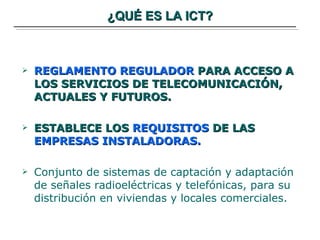 ¿QUÉ ES LA ICT? REGLAMENTO REGULADOR  PARA ACCESO A LOS SERVICIOS DE TELECOMUNICACIÓN,  ACTUALES Y FUTUROS. ESTABLECE LOS  REQUISITOS  DE LAS  EMPRESAS INSTALADORAS. Conjunto de sistemas de captación y adaptación de señales radioeléctricas y telefónicas, para su distribución en viviendas y locales comerciales. 