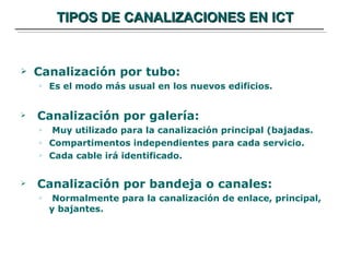 TIPOS DE CANALIZACIONES EN ICT Canalización por tubo: Es el modo más usual en los nuevos edificios. Canalización por galería: Muy utilizado para la canalización principal (bajadas. Compartimentos independientes para cada servicio. Cada cable irá identificado. Canalización por bandeja o canales: Normalmente para la canalización de enlace, principal, y bajantes. 