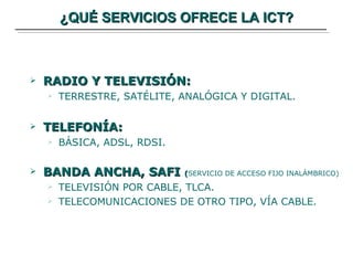 ¿QUÉ SERVICIOS OFRECE LA ICT? RADIO Y TELEVISIÓN: TERRESTRE, SATÉLITE, ANALÓGICA Y DIGITAL. TELEFONÍA: BÁSICA, ADSL, RDSI. BANDA ANCHA, SAFI  ( SERVICIO DE ACCESO FIJO INALÁMBRICO) TELEVISIÓN POR CABLE, TLCA. TELECOMUNICACIONES DE OTRO TIPO, VÍA CABLE. 