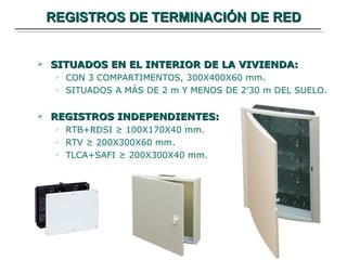 REGISTROS DE TERMINACIÓN DE RED SITUADOS EN EL INTERIOR DE LA VIVIENDA: CON 3 COMPARTIMENTOS, 300X400X60 mm. SITUADOS A MÁS DE 2 m Y MENOS DE 2’30 m DEL SUELO. REGISTROS INDEPENDIENTES: RTB+RDSI ≥ 100X170X40 mm. RTV ≥ 200X300X60 mm. TLCA+SAFI ≥ 200X300X40 mm. 