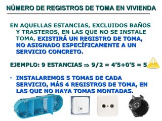 NÚMERO DE REGISTROS DE TOMA EN VIVIENDA EN AQUELLAS ESTANCIAS, EXCLUIDOS BAÑOS Y TRASTEROS, EN LAS QUE NO SE INSTALE TOMA,  EXISTIRÁ UN REGISTRO DE TOMA, NO ASIGNADO ESPECÍFICAMENTE A UN SERVICIO CONCRETO. EJEMPLO: 9 ESTANCIAS    9/2 = 4’5+0’5 = 5 INSTALAREMOS 5 TOMAS DE CADA SERVICIO, MÁS 4 REGISTROS DE TOMA, EN LAS QUE NO HAYA TOMAS MONTADAS. 
